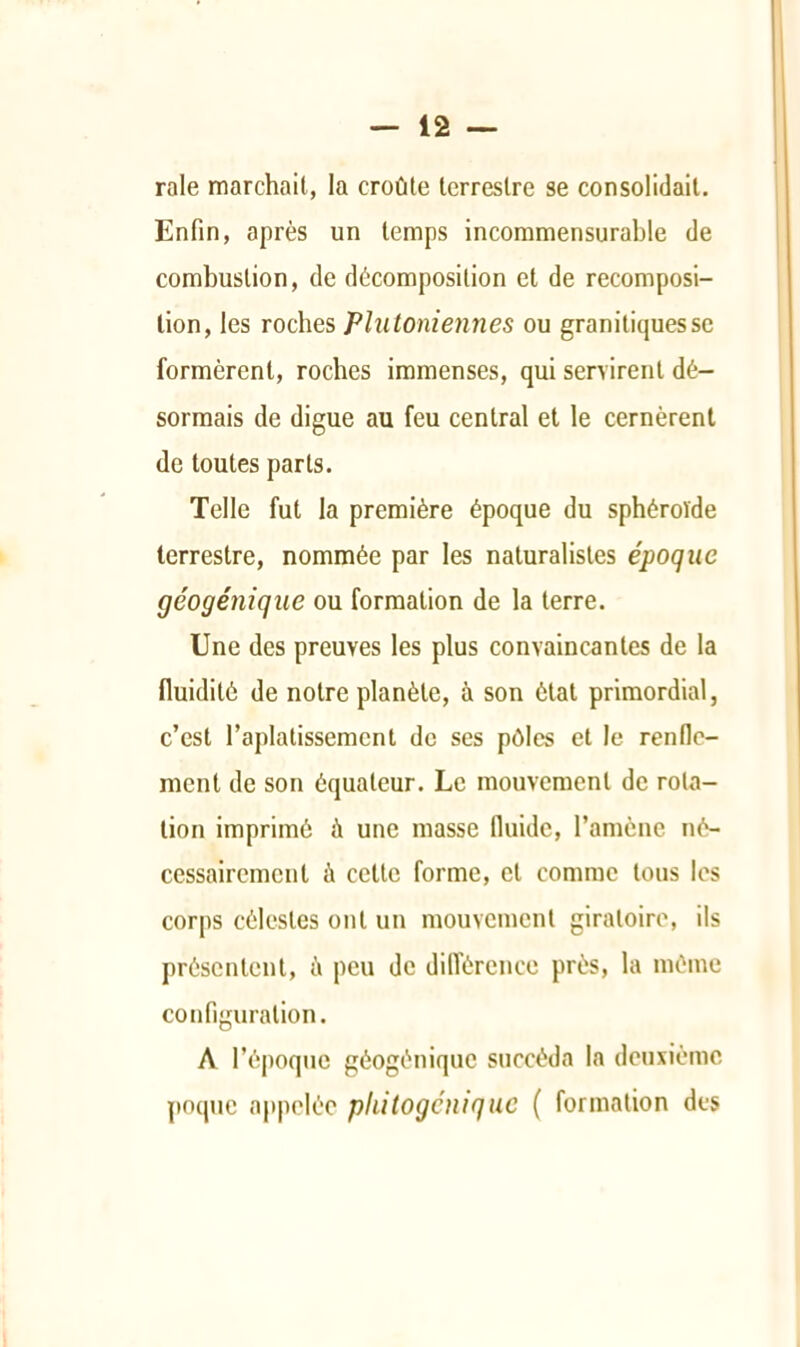 raie marchait, la croûte terrestre se consolidait. Enfin, après un temps incommensurable de combustion, de décomposition et de recomposi- tion, les roches Plutoniennes ou granitiques se formèrent, roches immenses, qui servirent dé- sormais de digue au feu central et le cernèrent de toutes parts. Telle fut la première époque du sphéroïde terrestre, nommée par les naturalistes époque géogénique ou formation de la terre. Une des preuves les plus convaincantes de la fluidité de notre planète, à son état primordial, c’est l’aplatissement de ses pôles et le renllc- ment de son équateur. Le mouvement de rota- tion imprimé à une masse fluide, l’amène né- cessairement à cette forme, et comme tous les corps célestes ont un mouvement giratoire, ils présentent, ù peu de difl'érence près, la même configuration. A l’époque géogénique succéda la deuxième poqnc appelée pliitogcnique ( formation des