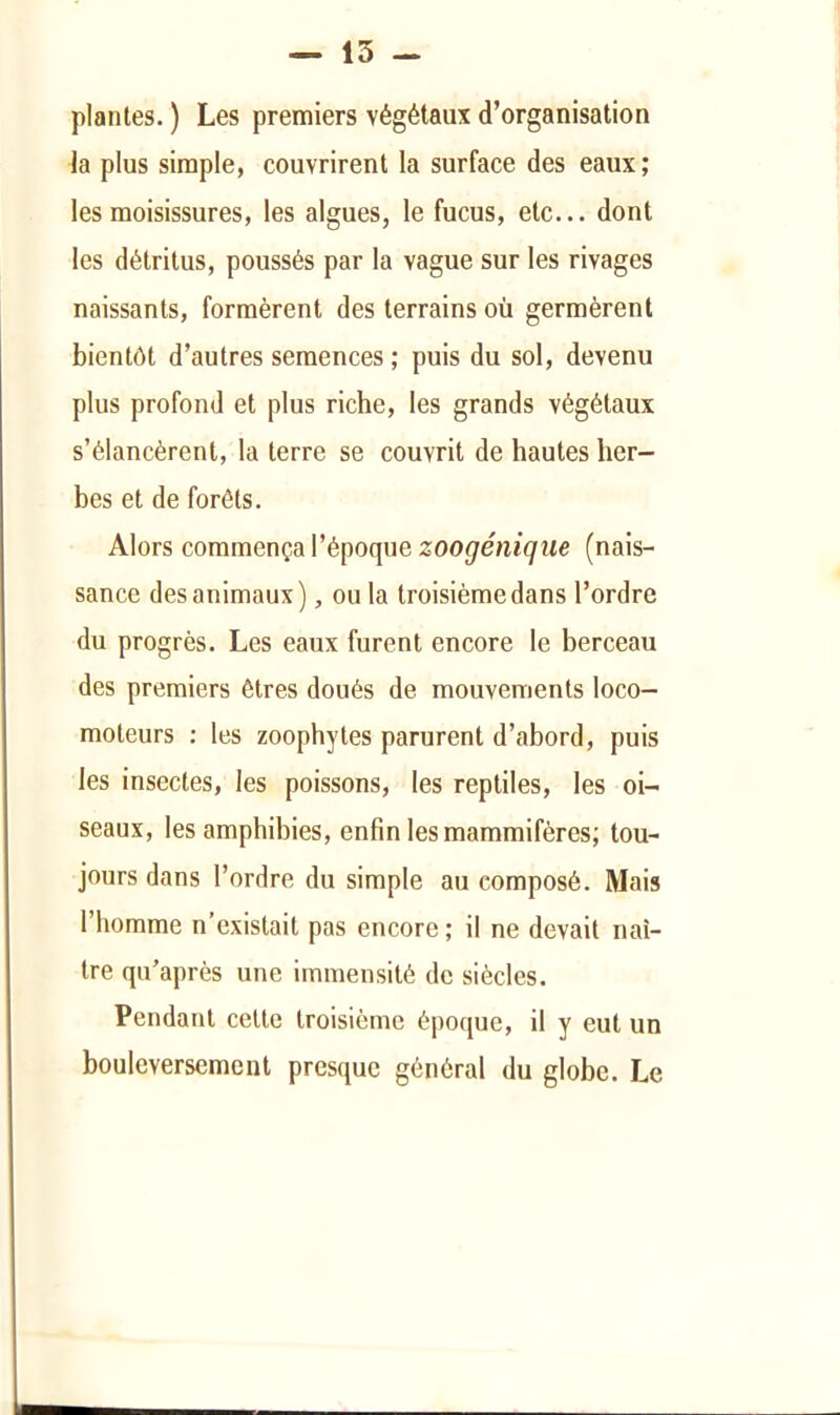 plantes. ) Les premiers végétaux d’organisation la plus simple, couvrirent la surface des eaux ; les moisissures, les algues, le fucus, etc... dont les détritus, poussés par la vague sur les rivages naissants, formèrent des terrains où germèrent bientôt d’autres semences ; puis du sol, devenu plus profond et plus riche, les grands végétaux s’élancèrent, la terre se couvrit de hautes her- bes et de forêts. Alors commença l’époque (nais- sance des animaux), ou la troisième dans l’ordre du progrès. Les eaux furent encore le berceau des premiers êtres doués de mouvements loco- moteurs : les zoophytes parurent d’abord, puis les insectes, les poissons, les reptiles, les oi- seaux, les amphibies, enfin les mammifères; tou- jours dans l’ordre du simple au composé. Mais l’homme n’existait pas encore ; il ne devait naî- tre qu’après une immensité de siècles. Pendant celte troisième époque, il y eut un bouleversement presque général du globe. Le