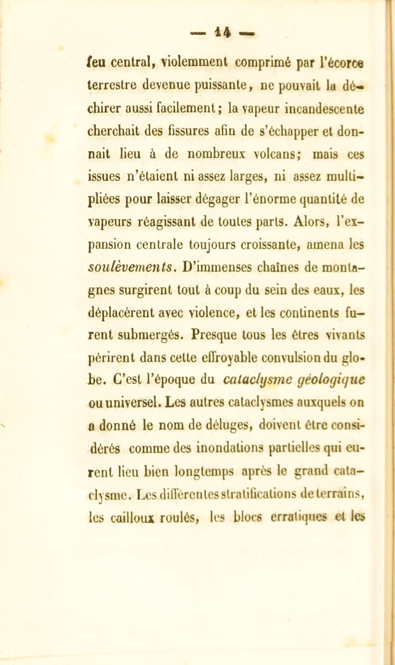 feu central, violemment comprimé par l’écorce terrestre devenue puissante, ne pouvait la dé- chirer aussi facilement ; la vapeur incandescente cherchait des fissures afin de s’échapper et don- nait lieu à de nombreux volcans; mais ces issues n’étaient ni assez larges, ni assez multi- pliées pour laisser dégager l’énorme quantité de vapeurs réagissant de toutes parts. Alors, l’ex- pansion centrale toujours croissante, amena les soulèvements. D’immenses chaînes de monta- gnes surgirent tout à coup du sein des eaux, les déplacèrent avec violence, et les continents fu- rent submergés. Presque tous les êtres vivants périrent dans cette effroyable convulsion du glo- be. C’est l’époque du cataclysme géologique ou universel. Les autres cataclysmes auxquels on a donné le nom de déluges, doivent être consi- dérés comme des inondations partielles qui eu- rent lieu bien longtemps après le grand cata- clysme. Les différentes stratifications de terrains, les cailloux roulés, les blocs erratiques et les