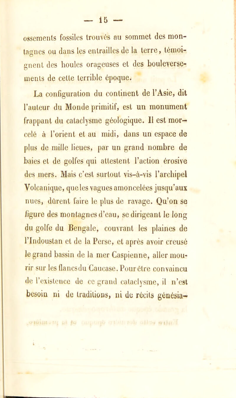 ossements fossiles trouvés au sommet des mon- tagnes ou dans les entrailles de la terre, témoi- gnent des houles orageuses et des bouleverse- ments de cette terrible époque^ La configuration du continent de l’Asie, dit l’auteur du Monde primitif, est un monument frappant du cataclysme géologique. 11 est mor- celé à l’orient et au midi, dans un espace de plus de mille lieues, par un grand nombre de baies et de golfes qui attestent l’action érosive des mers. Mais c’est surtout vis-à-vis l’archipel Volcanique, que les vagues amoncelées jusqu’aux nues, dûrent faire le plus de ravage. Qu’on se figure des montagnes d’eau, se dirigeant le long du golfe du Bengale, couvrant les plaines de l’Indoustan et de la Perse, et après avoir creusé le grand bassin de la mer Caspienne, aller mou- rir sur les flancsdu Caucase. Pour être convaincu de l’existence de ce grand cataclysme, il n’est besoin ni de traditions, ni de récits génésia- 1