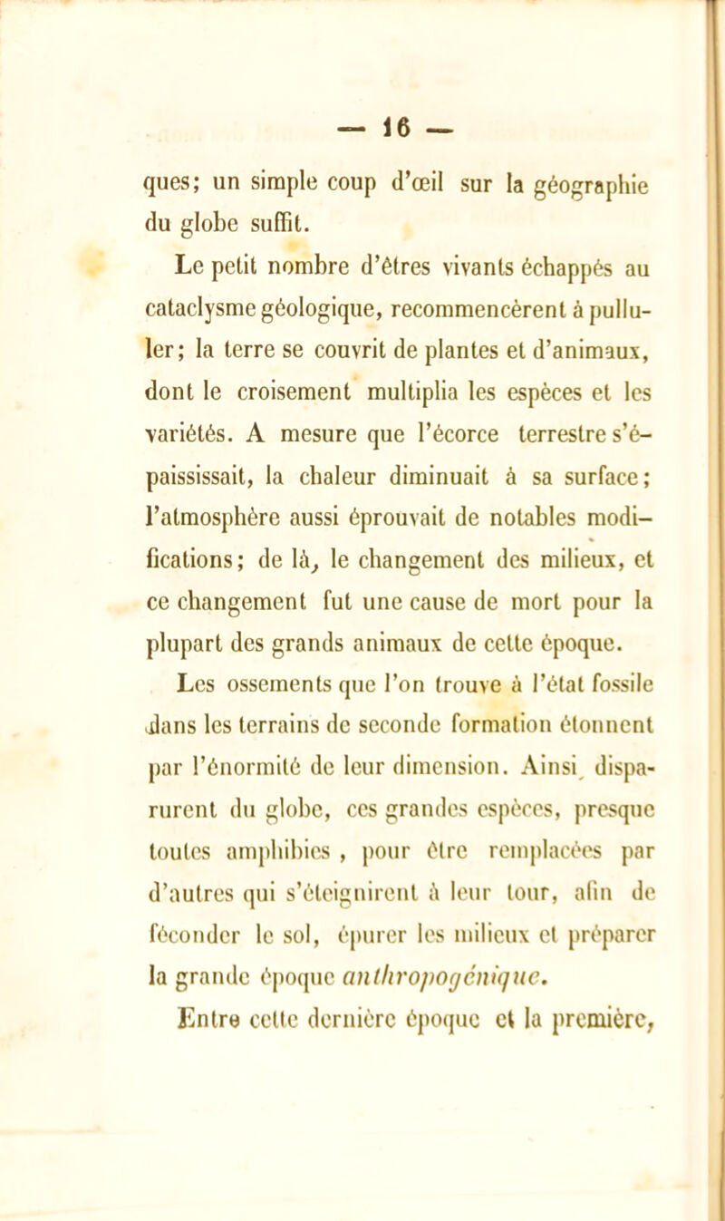 ques; un simple coup d’œil sur la géographie du globe suffit. Le petit nombre d’êtres vivants échappés au cataclysme géologique, recommencèrent à pullu- ler; la terre se couvrit de plantes et d’animaux, dont le croisement multiplia les espèces et les variétés. A mesure que l’écorce terrestre s’é- paississait, la chaleur diminuait à sa surface; l’atmosphère aussi éprouvait de notables modi- fications; de là^ le changement des milieux, et ce changement fut une cause de mort pour la plupart des grands animaux de cette époque. Les ossements que l’on trouve à l’étal fossile dlans les terrains de seconde formation étonnent par l’énormité de leur dimension. Ainsi^ dispa- rurent du globe, ces grandes espèces, presque toutes amphibies , pour être remplacées par d’autres qui s’éteignirent è leur tour, afin de féconder le sol, épurer les milieux et préparer la grande époque anthropogénique. Entre celle dernière époque et la première,