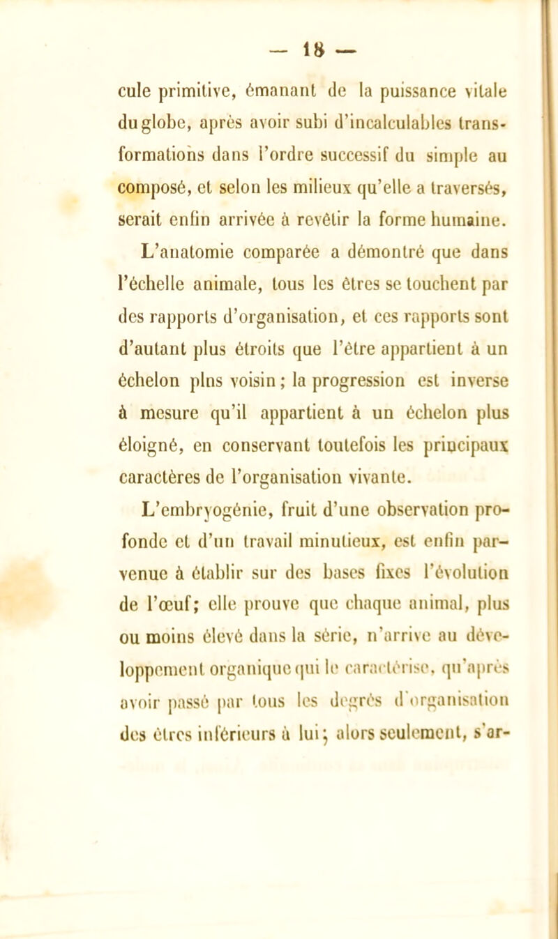 cule primitive, émanant de la puissance vitale du globe, après avoir subi d’incalculables trans- formations dans l’ordre successif du simple au composé, et selon les milieux qu’elle a traversés, serait enfin arrivée à revêtir la forme humaine. L’anatomie comparée a démontré que dans l’échelle animale, tous les êtres se touchent par des rapports d’organisation, et ces rapports sont d’autant plus étroits que l’être appartient à un échelon pins voisin ; la progression est inverse à mesure qu’il appartient à un échelon plus éloigné, en conservant toutefois les principaux caractères de l’organisation vivante. L’embryogénie, fruit d’une observation pro- fonde et d’un travail minutieux, est enfin par- venue à établir sur des bases fixes l’évolution de l’œuf; elle j)rouvc que chaque animal, plus ou moins élevé dans la série, n’arrive au déve- loppement organique (pii le caractérise, qu’après avoir passé par tous les degrés d'organisation des êtres inférieurs à luij alors seulement, s’ar-