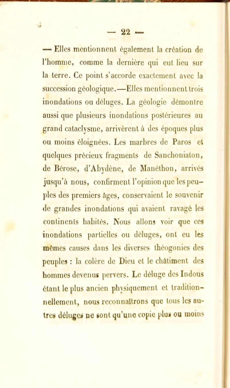 7? — 22 — ~ Elles menlionnenl également la création de l’homme, comme la dernière qui eut lieu sur la terre. Ce point s’accorde exactement avec la succession géologique.—Elles mentionnent trois inondations ou déluges. La géologie démontre aussi que plusieurs inondations postérieures au grand cataclysme, arrivèrent à des époques plus ou moins éloignées. Les marbres de Paros et quelques précieux fragments de Sanchoniaton, de Bérose, d’Abydène, de Manéthon, arrivés jusqu’à nous, confirment l’opinion que les peu- ples des premiers âges, conservaient le souvenir de grandes inondations qui avaient ravagé les continents habités. Nous allons voir que ces inondations partielles ou déluges, ont eu les mômes causes dans les diverses théogonies des peuples : la colère de Dieu et le châtiment des hommes devenus pervers. Le déluge des Indous étant le plus ancien physiquement et tradition- nellement, nous reconnaîtrons que tous les au- tres déluges no sont qu'une copie plus ou moins