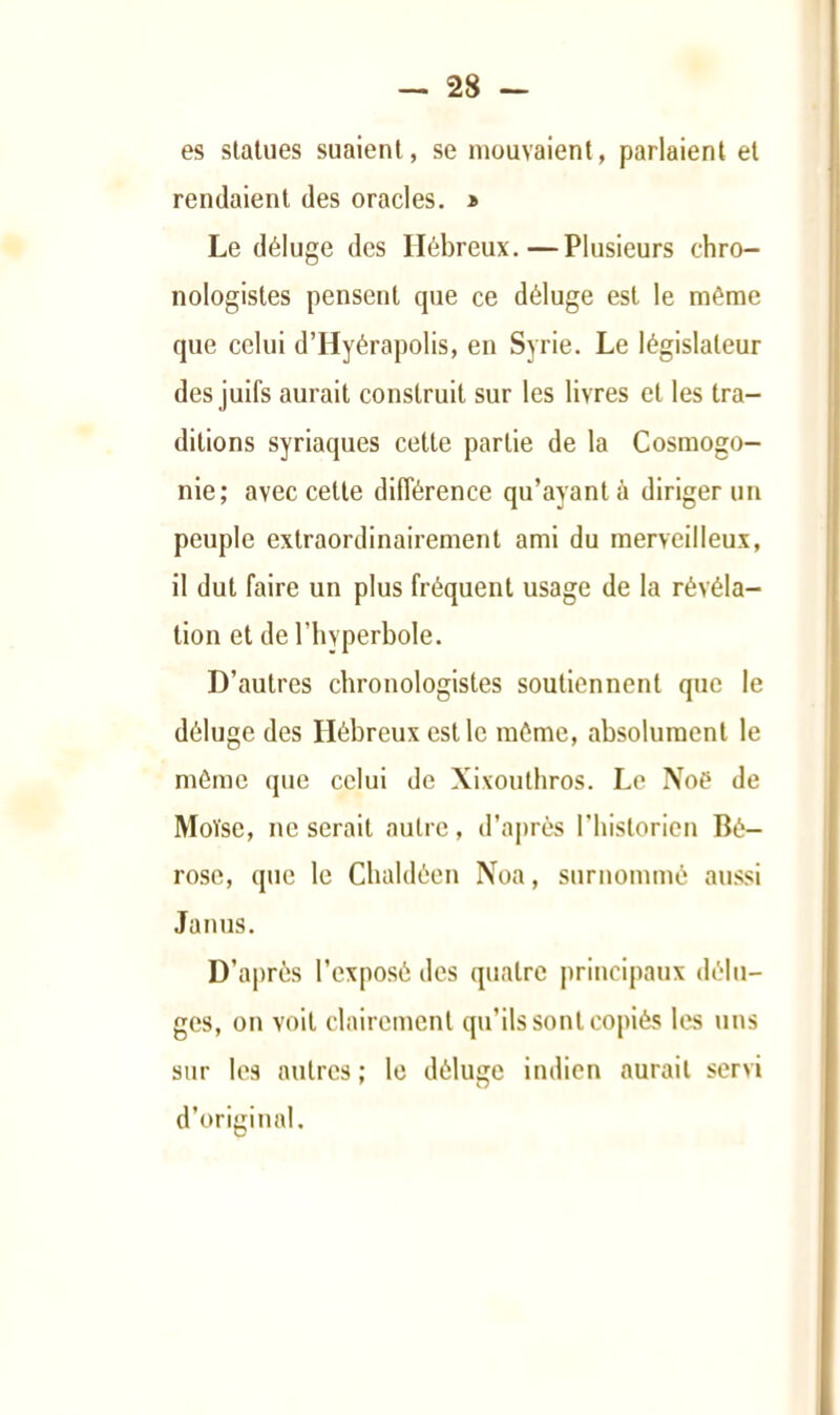 es statues suaient, se mouvaient, parlaient et rendaient des oracles. * Le déluge des Hébreux.—Plusieurs chro- nologistes pensent que ce déluge est le même que celui d’Hyérapolis, en Syrie. Le législateur des juifs aurait construit sur les livres et les tra- ditions syriaques cette partie de la Cosmogo- nie; avec cette différence qu’ayant à diriger un peuple extraordinairement ami du merveilleux, il dut faire un plus fréquent usage de la révéla- tion et de l’hyperbole. D’autres chronologistes soutiennent que le déluge des Hébreux est le même, absolument le môme que celui de Xixoulhros. Le Noë de Moïse, ne serait autre, d’après rhistorien Bé- rose, que le Cbaldéen Noa, surnommé aussi Janus. D’après l’exposé des quatre principaux délu- ges, on voit clairement qu’ils sont copiés les uns sur les autres; le déluge indien aurait servi d’original.