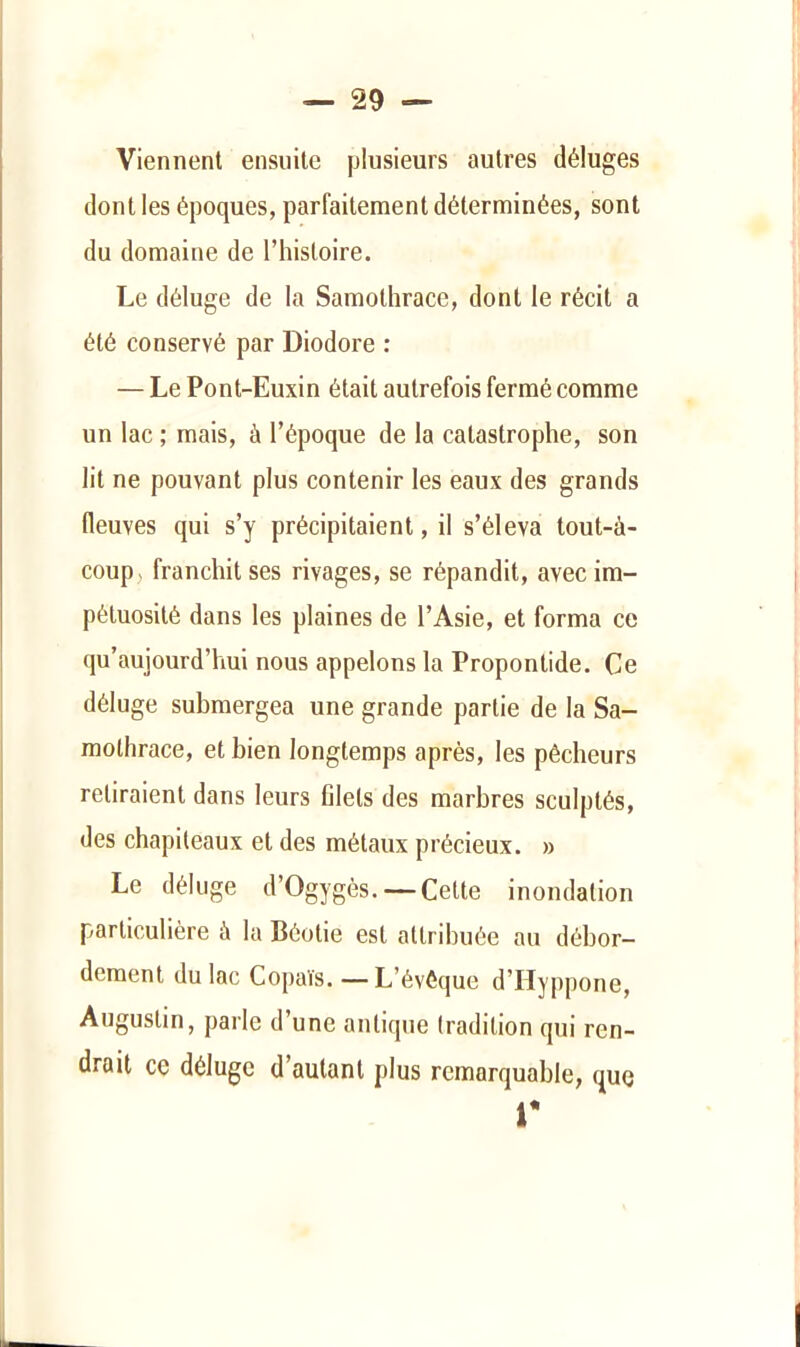 Viennent ensuite plusieurs autres déluges dont les époques, parfaitement déterminées, sont du domaine de l’histoire. Le déluge de la Samothrace, dont le récit a été conservé par Diodore : — Le Pont-Euxin était autrefois fermé comme un lac ; mais, à l’époque de la catastrophe, son lit ne pouvant plus contenir les eaux des grands fleuves qui s’y précipitaient, il s’éleva tout-à- coup > franchit ses rivages, se répandit, avec im- pétuosité dans les plaines de l’Asie, et forma ce qu’aujourd’hui nous appelons la Propontide. Ce déluge submergea une grande partie de la Sa- molhrace, et bien longtemps après, les pêcheurs retiraient dans leurs filets des marbres sculptés, des chapiteaux et des métaux précieux. » Le déluge d’Ogygès. — Cette inondation particulière à la Béotie est attribuée au débor- dement du lac Copaïs. —L’évéque d’IIyppone, Augustin, parle d’une antique tradition qui ren- drait ce déluge d’autant plus remarquable, que