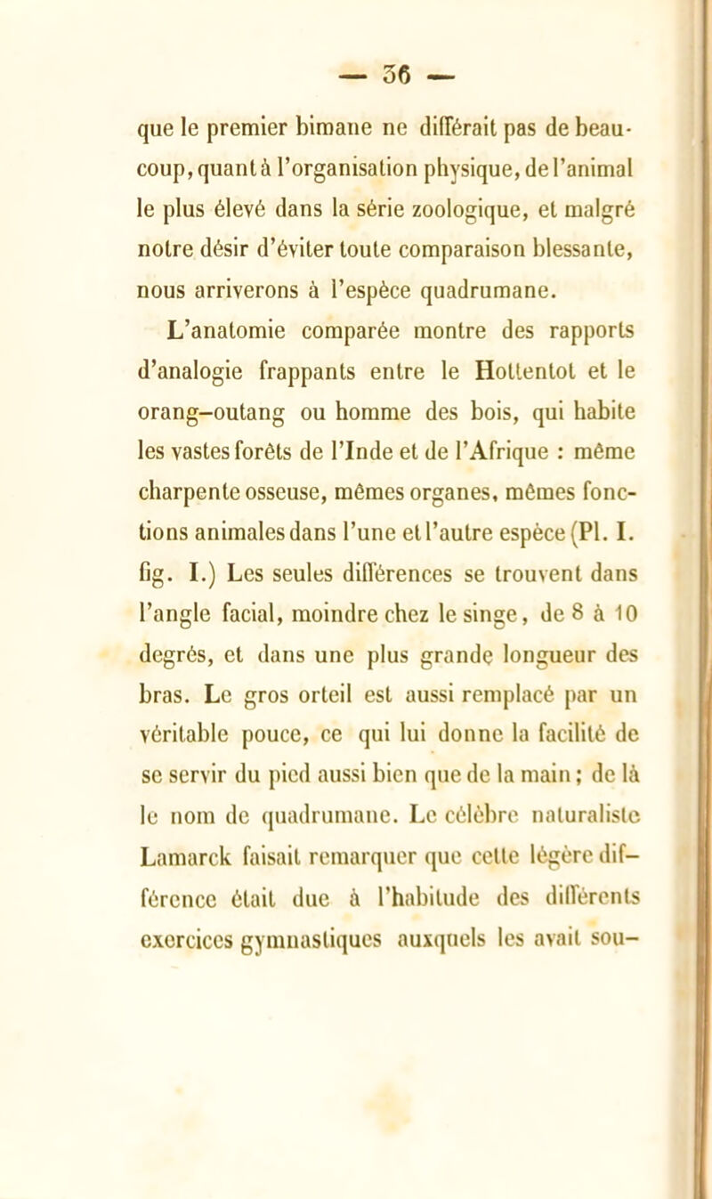 que le premier bimane ne différait pas de beau- coup, quant à l’organisation physique, de l’animal le plus élevé dans la série zoologique, et malgré notre désir d’éviter toute comparaison blessante, nous arriverons à l’espèce quadrumane. L’anatomie comparée montre des rapports d’analogie frappants entre le Hottentot et le orang-outang ou homme des bois, qui habite les vastes forêts de l’Inde et de l’Afrique ; môme charpente osseuse, mêmes organes, mômes fonc- tions animales dans l’une et l’autre espèce (PI. I. fig. I.) Les seules difl’érences se trouvent dans l’angle facial, moindre chez le singe, de 8 à 10 degrés, et dans une plus grande longueur des bras. Le gros orteil est aussi remplacé par un véritable pouce, ce qui lui donne la facilité de se servir du pied aussi bien que de la main ; de là le nom de quadrumane. Le célèbre naturaliste Lamarck faisait remarquer que cette légère dif- férence était due à l’habitude des diirérents exercices gymnastiques auxquels les avait sou-