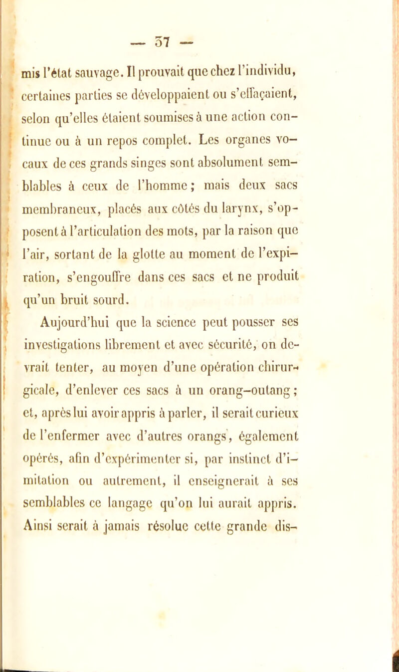 — 57 — mis l’élat sauvage. Il prouvait que chez l’individu, certaines parties se développaient ou s’clFaçaient, selon qu’elles étaient soumises à une action con- ' tinue ou à un repos complet. Les organes vo- caux de ces grands singes sont absolument sem- blables à ceux de l’homme; mais deux sacs membraneux, placés aux côtés du larynx, s’op- • posent à l’articulation des mots, par la raison que * l’air, sortant de la glotte au moment de l’expi- ration, s’engouffre dans ces sacs et ne produit qu’un bruit sourd. Aujourd’hui que la science peut pousser ses ; investigations librement et avec sécurité, on de- I vrait tenter, au moyen d’une opération chirur-^ gicale, d’enlever ces sacs à un orang-outang ; et, après lui avoir appris à parler, il serait curieux ' de l’enfermer avec d’autres orangs, également opérés, afin d’expérimenter si, par instinct d’i- mitation ou autrement, il enseignerait ù ses semblables ce langage qu’on lui aurait appris. Ainsi serait à jamais résolue cotte grande dis-