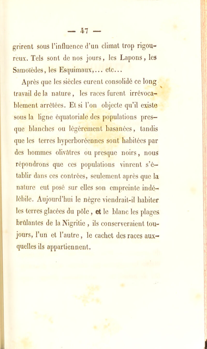 grirent sous l’inlluence d’un climat trop rigou- reux. Tels sont de nos jours, les Lapons, les Samoïèdes, les Esquimaux,... etc... Après que les siècles eurent consolidé ce long travail de la nature, les races furent irrévoca- blement arrêtées. Et si l’on objecte qu’il existe sous la ligne équatoriale des populations pres- que blanches ou légèrement basanées, tandis que les terres hyperboréennes sont habitées par des hommes olivâtres ou presque noirs, nous répondrons que ces populations vinrent s’é- tablir dans ces contrées, seulement après que la nature eut posé sur elles son empreinte indé- lébile. Aujourd’hui le nègre viendrait-il habiter les terres glacées du pôle, et le blanc les plages brûlantes de la Nigritie , ils conserveraient tou- jours, l’un et l’autre, le cachet des races aux- quelles ils appartiennent.