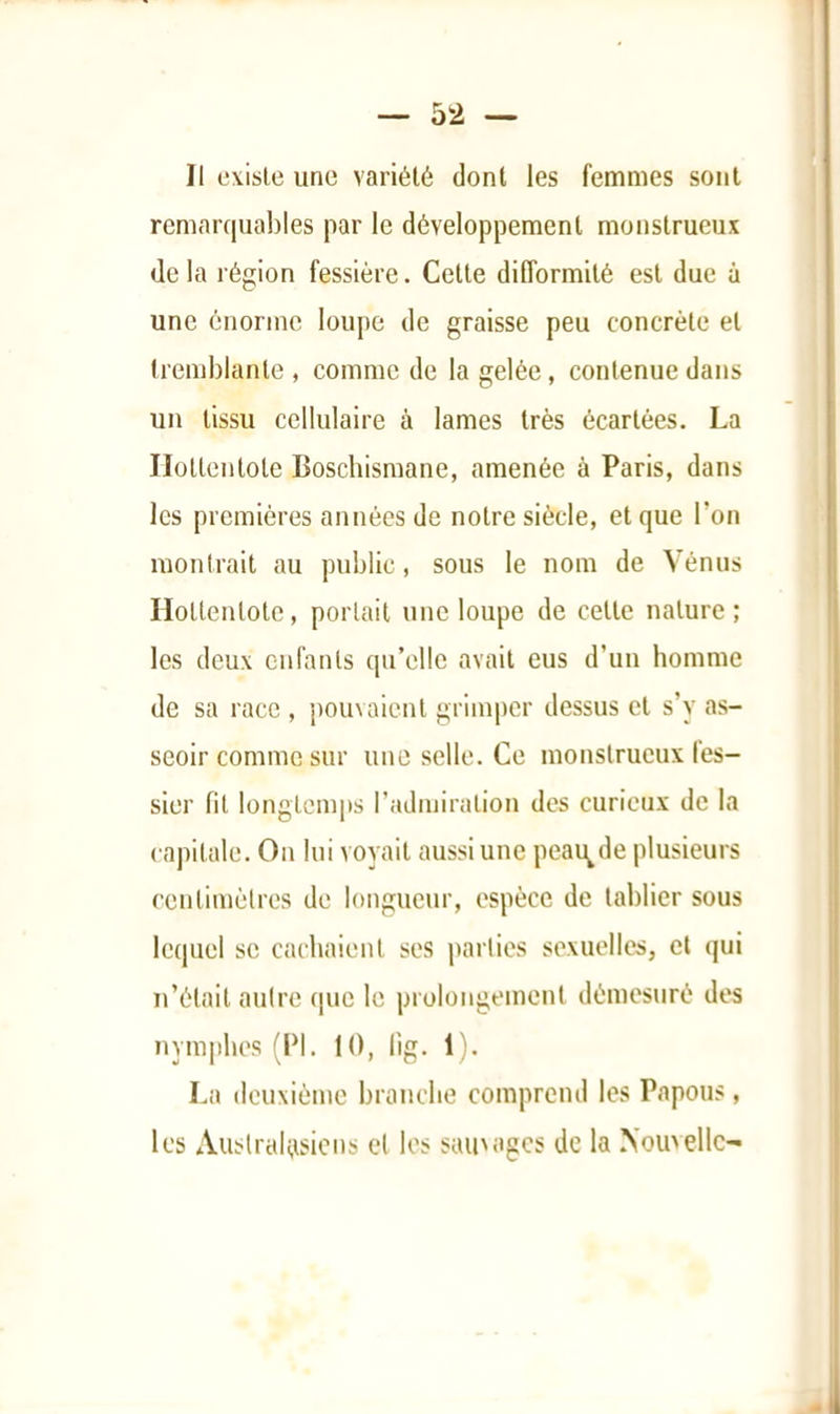 Il existe une variété dont les femmes sont remarquables par le développement monstrueux delà région fessière. Cette difformité est due ù une énorme loupe de graisse peu concrète et tremblante , comme de la gelée, contenue dans un tissu cellulaire à lames très écartées. La Ilottentote Boscbisraane, amenée à Paris, dans les premières années de notre siècle, et que l’on montrait au public, sous le nom de Vénus Ilottentote, portait une loupe de cette nature; les deux enfants qu’elle avait eus d’un homme de sa race , {louvaicnt grimper dessus et s’y as- seoir comme sur une selle. Ce monstrueux fes- sier fit longtcmi>s l’admiration dos curieux de la capitale. On lui voyait aussi une peau^de plusieurs centimèlres de longueur, espèce de tablier sous lequel se cachaient ses parlies sexuelles, et qui n’était aulre cpic le prolongement démesuré des nymphes (Id. 10, lig. 1). La deuxième branche comprend les Papous, les Auslralttsicns et les sainagcs de la .Nouvelle^