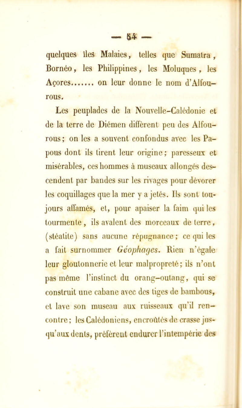 quelques îles Malaies, telles (jue Sumatra , Bornéo, les Philippines, les Moluques, les Açores on leur donne le nom d’Alfou- rous. Les peuplades de la Nouvelle-Calédonie et de la terre de Diémen diffèrent peu des Alfou- rous; on les a souvent confondus avec les Pa- pous dont ils tirent leur origine; paresseux et misérables, ces hommes à museaux allongés des- cendent par bandes sur les rivages pour dévorer les coquillages que la mer y a jetés. Ils sont tou- jours affamés, et, pour apaiser la faim qui les tourmente, ils avalent des morceaux de terre, (stéatite) sans aucune répugnance; ce qui les a fait surnommer Géopliages. Rien n’égale leur gloutonnerie et leur malpropreté; ils n’ont pas même l’instinct du orang-outang, qui se construit une cabane avec des liges de bambous, et lave son museau aux ruisseaux qu’il ren- contre ; les Calédoniens, encrortlés de crasse jus- <)u’aux dents, préféreut endurer l’intempérie des