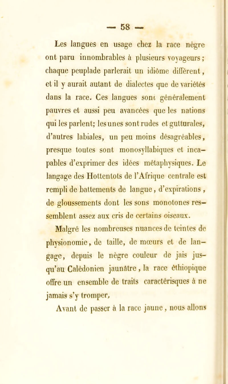 — 58 — Les langues en usage chez la race nègre ont paru innombrables à plusieurs voyageurs ; chaque peuplade parlerait un idiôme dilTérent, et il y aurait autant de dialectes que de variétés dans la race. Ces langues sont généralement pauvres et aussi peu avancées que les nations qui les parlent; les unes sont rudes et gutturales, d’autres labiales, un peu moins désagréables, presque toutes sont monosyllabiques et inca- pables d’exprimer des idées métaphysiques. Le langage des Hottentots de l’Afrique centrale est rempli de battements de langue, d’expirations , de gloussements dont les sons monotones res- semblent assez aux cris de certains oiseaux. Malgré les nombreuses nuances de teintes de physionomie, de taille, de mœurs et de lan- gage, depuis le nègre couleur de jais jus- qu’au Calédonien jaunâtre, la race éthiopiquc offre un ensemble de traits caractérisques à ne jamais s’y tromper. Avant de passer à la race jaune, nous allons 1