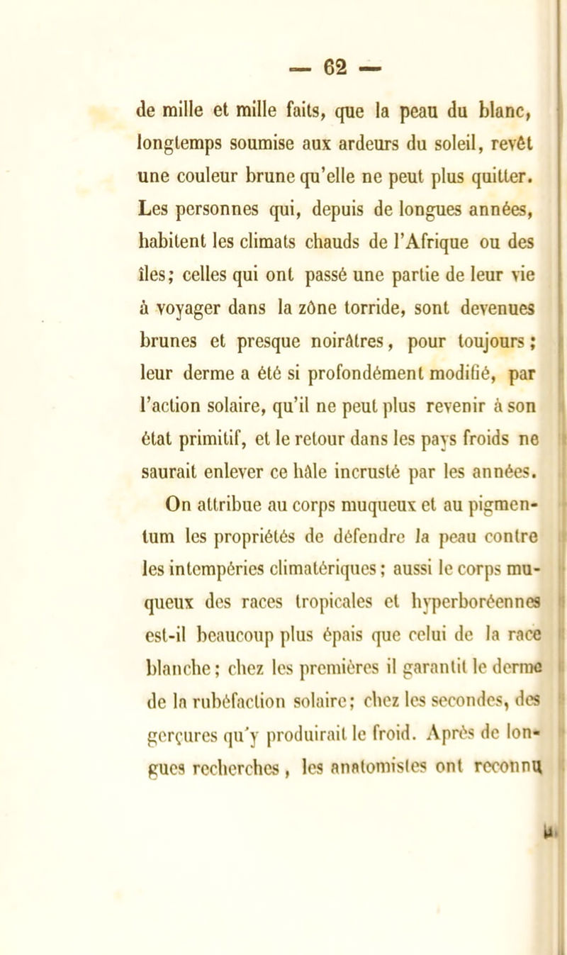 de mille et mille faits, que la peau du blanc, longtemps soumise aux ardeurs du soleil, revêt une couleur brune qu’elle ne peut plus quitter. Les personnes qui, depuis de longues années, habitent les climats chauds de l’Afrique ou des îles; celles qui ont passé une partie de leur vie à voyager dans la zône torride, sont devenues brunes et presque noirâtres, pour toujours ; leur derme a été si profondément modifié, par l’action solaire, qu’il ne peut plus revenir à son état primitif, et le retour dans les pays froids ne saurait enlever ce hâle incrusté par les années. On attribue au corps muqueux et au pigraen- tum les propriétés de défendre la peau contre les intempéries climatériques ; aussi le corps mu- queux des races tropicales et hyperboréennes est-il beaucoup plus épais que celui de la race blanche ; chez les premières il garantit le derme de la rubéfaction solaire; chez les secondes, des gerçures qu'y produirait le froid. Après de lon- gues recherches, les anatomistes ont reconnu