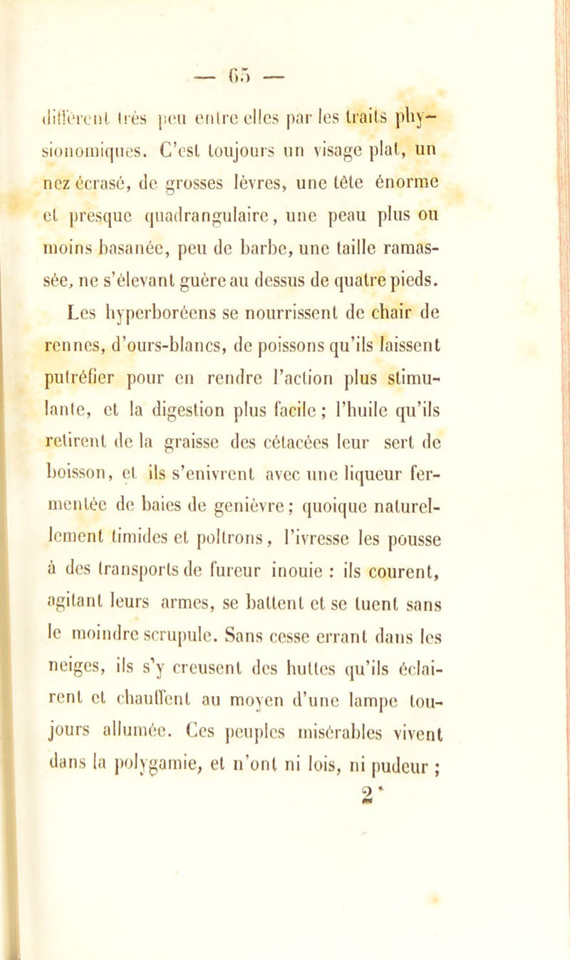 (üll'iMctil très ji(‘ii onlre elles parles Irails pby- sioiioniiques. C’csl loujours un visage plat, un nez écrasé, de grosses lèvres, une tôle énorme et presque quadrangulaire, une peau plus ou moins basanée, peu de barbe, une taille ramas- sée, ne s’élevant guère au dessus de quatre pieds. Les byperboréens se nourrissent de chair de rennes, d’ours-blancs, de poissons qu’ils laisseut putréfier pour en rendre l’action plus stimu- lante, et la digestion plus facile ; l’huile qu’ils retirent de la graisse des célacées leur sert de boisson, et ils s’enivrent avec une liqueur fer- mentée de baies de genièvre; quoique naturel- lement timides et poltrons, l’ivresse les pousse ù des transports de fureur inouie : ils courent, agitant leurs armes, se battent et se tuent sans le moindre scrupule. Sans cesse errant dans les neiges, ils s’y creusent des buttes qu’ils éclai- rent cl chaunent au moyen d’une lampe lou- jours allumée. Ces j)euplcs misérables vivent dans la polygamie, et u’onl ni lois, ni pudeur ; 3 * i