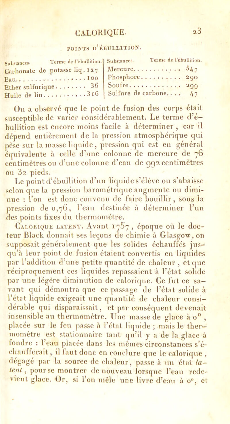 POINTS D’ÉBULLITION. 23 Substances. Terme de l’ébullition. Carbonate de potasse Uq.127 Eau 100 Ether sulfurique 36 Huile de lin 3l6 Substances. Terme de l'ébullition. Mercure 547 Phosphore 290 Soufre 299 Sulfure de carbone.... 47 On a observé que le point de fusion des corps était susceptible de varier considérablement. Le terme d’é- bullition est encore moins facile à déterminer , car il dépend entièrement de la pression atmosphérique qui pèse sur la masse liquide, pression qui est en général équivalente à celle d’une colonne de mercure de 76 centimètres ou d’une colonne d’eau de 992 centimètres ou 32 pieds. Le point d’ébullition d’un liquide s’élève ou s’abaisse selon que la pression barométrique augmente ou dimi- nue : l’on est donc convenu de faire bouillir, sous la pression de 0,76, l’eau destinée à déterminer l’un des points fixes du thermomètre. Calorique latent. Avant 1757 , époque où le doc- teur Black donnait ses leçons de chimie à Glasgow1, on supposait généralement que les solides échauffés jus- qu’à leur point de fusion étaient convertis en liquides par l’addition d’une petite quantité de chaleur , et que réciproquement ces liquides repassaient à l’état solide par une légère diminution de calorique. Ce fut ce sa- vant qui démontra que ce passage de l’état solide à l’état liquide exigeait une quantité de chaleur consi- dérable qui disparaissait, et par conséquent devenait insensible au thermomètre. Une masse de glace à o° , placée sur le feu passe à l’état liquide; mais le ther- momètre est stationnaire tant qu’il y a de la glace à fondre : l’eau placée dans les mêmes circonstances s’é- chaufferait , il faut donc en conclure que le calorique , dégagé par la source de chaleur, passe à un état la- tent, pour se montrer de nouveau lorsque l’eau rede- vient glace. Or, si l’on mêle une livre d’eau à o°, et