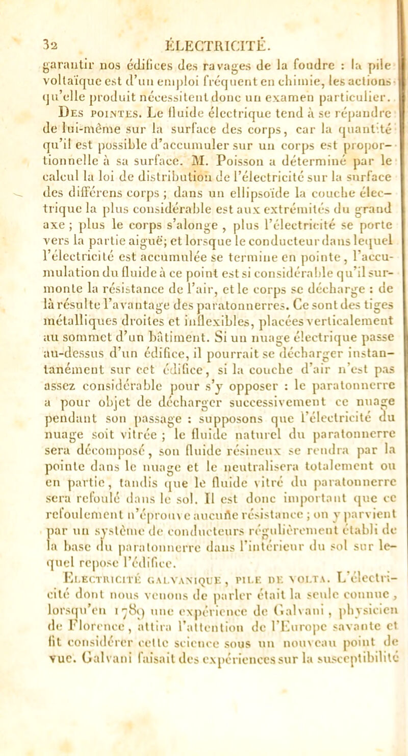 garantir nos édifices des ravages de la fondre : la pile voltaïque est d’un emploi fréquent en chimie, les actions qu’elle produit nécessitent donc un examen particulier. Des pointes. Le lluide électrique tend à se répandre de lui-même sur la surface des corps, car la quantité qu’il est possible d’accumuler sur un corps est propor- tionnelle à sa surface. M. Poisson a déterminé par le calcul la loi de distribution de l’électricité sur la surface des différons corps ; dans un ellipsoïde la couche élec- trique la plus considérable est aux extrémités du grand axe ; plus le corps s’alonge , plus l’électricité se porte vers la partie aiguë; et lorsque le conducteur dans lequel l’électricité est accumulée se termine en pointe, l’accu- mulation du fluide à ce point est si considérable qu’il sur- monte la résistance de l’air, et le corps se décharge : de là résulte l’avantage des paratonnerres. Ce sont des tiges métalliques droites et inflexibles, placées verticalement au sommet d’un bâtiment. Si un nuage électrique passe au-dessus d’un édifice, il pourrait se décharger instan- tanément sur cet édifice, si la couche d’air n’cst pas assez considérable pour s’j opposer : le paratonnerre a pour objet de décharger successivement ce nuage pendant son passage : supposons que l’électricitc du nuage soit vitrée ; le fluide naturel du paratonnerre sera décomposé, son fluide résineux se rendra par la pointe dans le nuage et le neutralisera totalement ou en partie, tandis que le fluide vitré du paratonnerre sera refoulé dans le sol. Il est donc important que ce refoulement n’éproin e aucufle résistance ; on y parvient par un système de conducteurs régulièrement établi de- là base du paratonnerre dans l’intérieur du sol sur le- quel repose l’édifice. Eeectiucité galvanique, pile de yolta. L’électn- cité dont nous venons de parler était la seule connue , lorsqu’on i-j8i) une expérience de Galvani, physicien de Florence, attira l’attention de l’Europe savante et fit considérer celle science sous un nouveau point de vue. Galvani faisait des expériences sur la susceptibilité