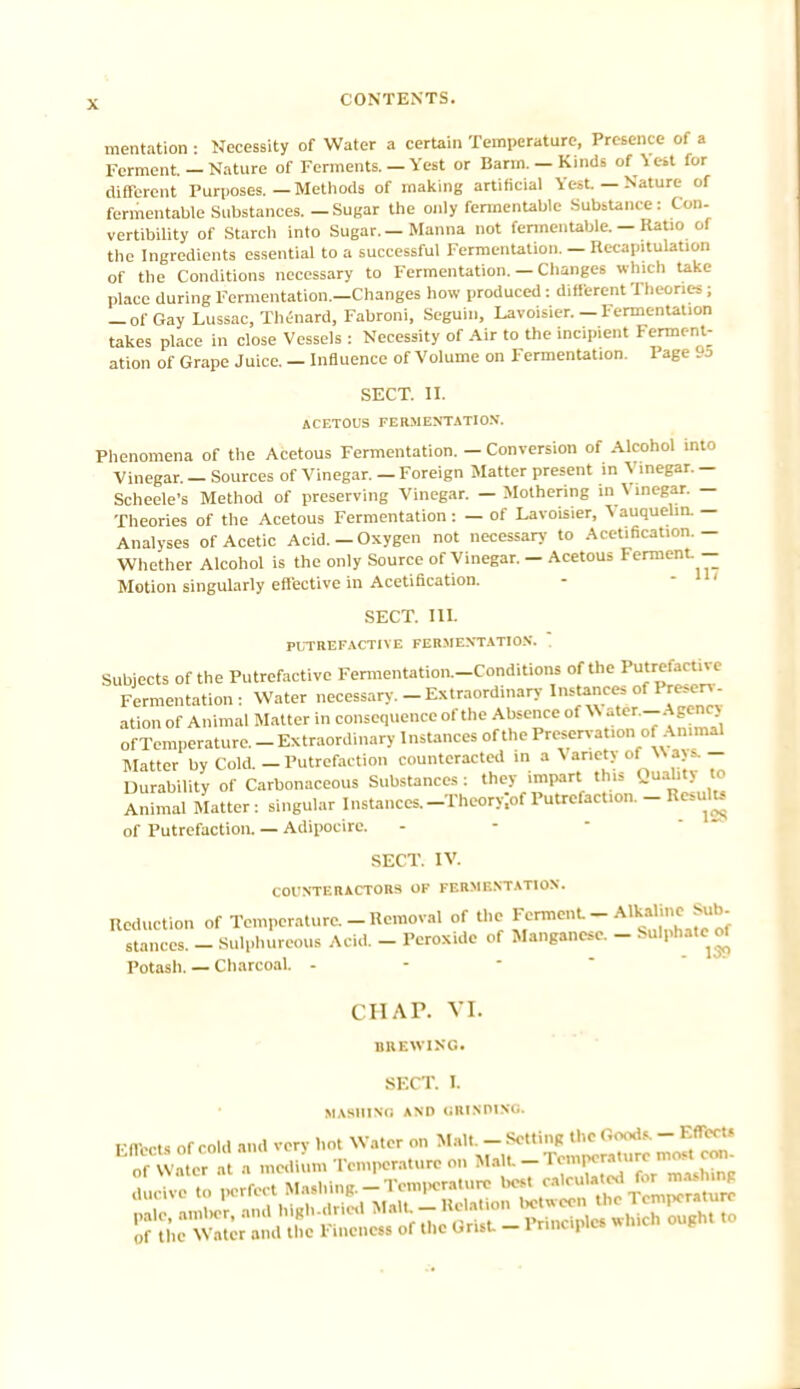 mentation • Necessity of Water a certain Temperature, Presence of a Ferment. — Nature of Ferments. — Vest or Barm. —Kinds of Yert for different Purposes.—Methods of making artificial Vest. — Nature of fermentable Substances. - Sugar the only fermentable Substance: Con- vertibility of Starch into Sugar.—Manna not fermentable. — Ratio of the Ingredients essential to a successful Fermentation. — Recapitulation of the Conditions necessary to Fermentation. — Changes which take place during Fermentation.—Changes how produced : different Theories; — of Gay Lussac, Thenard, Fabroni, Seguin, Lavoisier.—Fermentation takes place in close Vessels: Necessity of Air to the incipient Ferment- ation of Grape Juice. - Influence of Volume on Fermentation. Page 9o SECT. II. ACETOUS FERMENTATION. Phenomena of the Acetous Fermentation. — Conversion of Alcohol into Vinegar. — Sources of Vinegar. — Foreign Matter present in V inegar. — Scheele's Method of preserving Vinegar. — Mothering in Vinegar. — Theories of the Acetous Fermentation: — of Lavoisier, V auquelin. — Analyses of Acetic Acid.-Oxygen not necessary to Acetification.- Whether Alcohol is the only Source of Vinegar. - Acetous Ferment- Motion singularly effective in Acetification. SECT. III. PUTREFACTIVE FERMENTATION.  Subjects of the Putrefactive Fermentation-Conditions of the Putrefactive Fermentation: Water necessary. _ Extraordinary ation of Animal Matter in consequence of the Absence of \\ ater._Agenc> of Temperature. - Extraordinary Instances of the Preservation of Animal Matter by Cold. — Putrefaction counteracted in a Variety of Waja. - Durability of Carbonaceous Substances: they impart this Quaht> to Animal Matter: singular Instances. _Theory;of Putrefaction. - Roulu of Putrefaction. — Adipocirc. SECT. IV. COUNTERACT0R3 OF FERMENTATION. Reduction of Temperature. - Removal of the Ferment _ Alkaline Sub stances. - Sulphureous Acid. - Peroxide of Manganese. - Sulphate of Potash. — Charcoal - CHAP. VI. BREWING. SECT. I. HASHING *ND (iRIxniNG. Fllccts of cold and verv hot Water on Malt. - Setting the Goods. - Effect' If Wafer a medium Temperature on Malt - Temporaluro Dtttf con