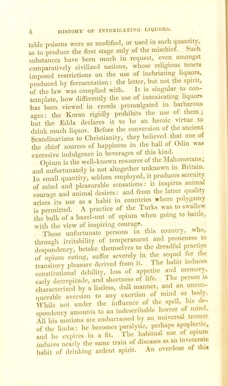 table poisons were so modified, or used in such quantity, as to produce the first stage only of the mischief. Such substances have been much in request, even amongst comparatively civilized nations, whose religious tenets imposed restrictions on the use of inebriating liquors, produced by fermentation : the letter, but not the spirit, of the law was complied with. It is singular to con- template, how differently the use of intoxicating liquors has been viewed in creeds promulgated in barbarous ages: the Koran rigidly prohibits the use of them; but the Edda declares it to be an heroic virtue to drink much liquor. Before the conversion of the ancient Scandinavians to Christianity, they believed that one ot the chief sources of happiness in the hall of Odin was excessive indulgence in beverages of this kind. Opium is the well-known resource of the Mahometans; and unfortunately is not altogether unknown in Britain. In small quantity, seldom employed, it produces serenity of mind and pleasurable sensations: it inspires animal coinage and animal desires: and from the latter quality arises its use as a habit in countries where polygamy is permitted. A practice of the Turks was to swallow the bulk of a hazel-nut of opium when going to battle, with the view of inspiring courage. Those unfortunate persons in this country, who, through irritability of temperament and proneness to despondency, betake themselves to the dreadfu practice of opium eating, suffer severely in the sequel for the transitory pleasure derived from it. The habit induces constitutional debility, loss of appetite and memory early decrepitude, and shortness of life. The person is characterized by a listless, dull manner, and an uncon- querable aversion to any exertion of mind or body- While not under the influence of the spell, Ins de- spondency amounts to an indescribable horror of mm All his motions are embarrassed by an universal trcmor of the limbs: he becomes paralytic, perhaps apoplectic, and he expires in a fit. The habitual use of opium induces nearly the same train of diseases as an mve e ate habit of .Linking ardent spirit. An overdose of thu