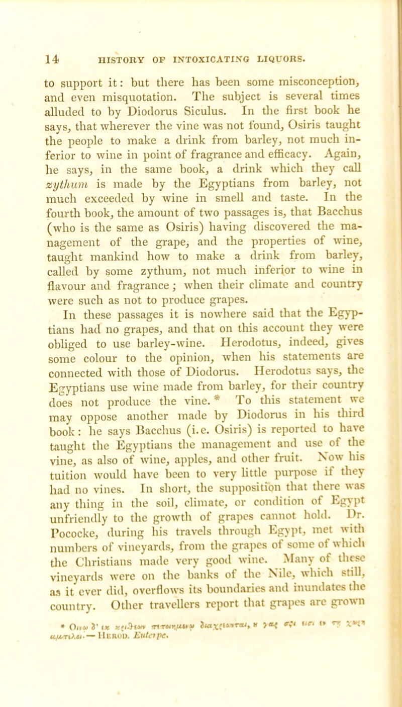 to support it: but there has been some misconception, and even misquotation. The subject is several times alluded to by Diodorus Siculus. In the first book he says, that wherever the vine was not found, Osiris taught the people to make a drink from barley, not much in- ferior to wine in point of fragrance and efficacy. Again, he says, in the same book, a drink which they call sythum is made by the Egyptians from barley, not much exceeded by wine in smell and taste. In the fourth book, the amount of two passages is, that Bacchus (who is the same as Osiris) having discovered the ma- nagement of the grape, and the properties of wine, taught mankind how to make a drink from barley, called by some zythum, not much inferior to wine in flavour and fragrance; when their climate and country were such as not to produce grapes. In these passages it is nowhere said that the Egyp- tians had no grapes, and that on this account they were obliged to use barley-wine. Herodotus, indeed, gives some colour to the opinion, when his statements are connected with those of Diodorus. Herodotus says, the Egyptians use wine made from barley, for their country does not produce the vine. * To this statement we may oppose another made by Diodorus in his third book: he says Bacchus (i.e. Osiris) is reported to have taught the Egyptians the management and use of the vine, as also of wine, apples, ami other fruit. Now his tuition would have been to very little purpose if they had no vines. In short, the supposition that there was any thing in the soil, climate, or condition of Egypt unfriendly to the growth of grapes cannot hold. Dr. Pococke, during his travels through Egypt, met with numbers of vineyards, from the grapes of some of which the Christians made very good wine. Many of these vineyards were on the banks of the Nile, which still, as it ever did, overflows its boundaries and inundates the country. Other travellers report that grapes are grown uu-nXu-— HlKOft Eulcipc.