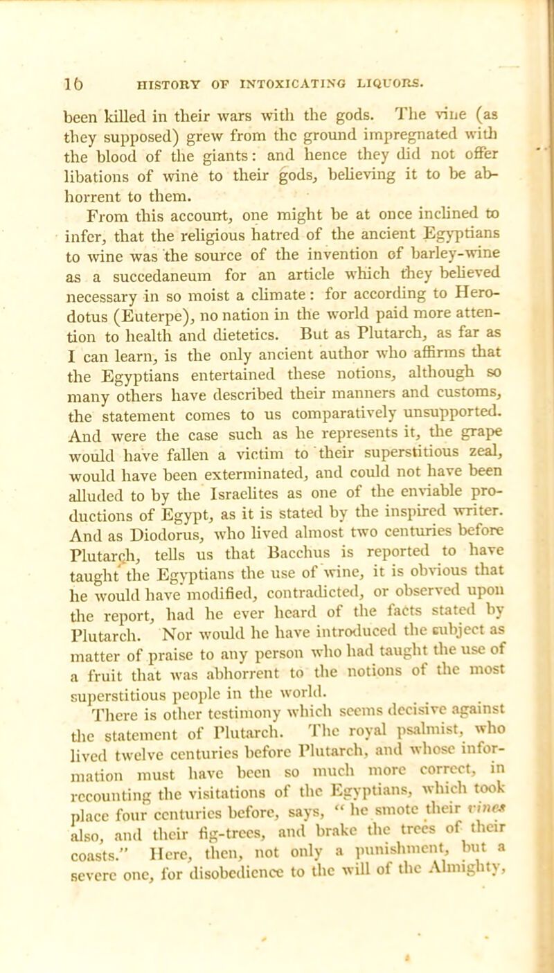 been killed in their wars with the gods. The vine (as they supposed) grew from the ground impregnated with the blood of the giants: and hence they did not offer libations of wine to their gods, believing it to be ab- horrent to them. From this account, one might be at once inclined to infer, that the religious hatred of the ancient Egyptians to wine was the source of the invention of barley-wine as a succedaneum for an article which they believed necessary in so moist a climate: for according to Hero- dotus (Euterpe), no nation in the world paid more atten- tion to health and dietetics. But as Plutarch, as far as I can learn, is the only ancient author who affirms that the Egyptians entertained these notions, although so many others have described their manners and customs, the statement comes to us comparatively unsupported. And were the case such as he represents it, the grape would have fallen a victim to'their superstitious zeal, would have been exterminated, and could not have been alluded to by the Israelites as one of the enviable pro- ductions of Egypt, as it is stated by the inspired writer. And as Diodorus, who lived almost two centuries before Plutarch, tells us that Bacchus is reported to have taught the Egyptians the use of wine, it is obvious that he would have' modified, contradicted, or observed upon the report, had he ever heard of the facts stated by Plutarch. Nor would he have introduced the subject as matter of praise to any person who had taught the use of a fruit that was abhorrent to the notions of the most superstitious people in the world. There is other testimony which seems decisive against the statement of Plutarch. The royal psalmist, who lived twelve centuries before Plutarch, and whose infor- mation must have been so much more correct, in recounting the visitations of the Egyptians, which took place four centuries before, says,  be smote their otNM also, ami their fig-trees, and brake the trees of their coasts. Here, then, not only a punishment but a severe one, for disobedience to the will of the Almighty,