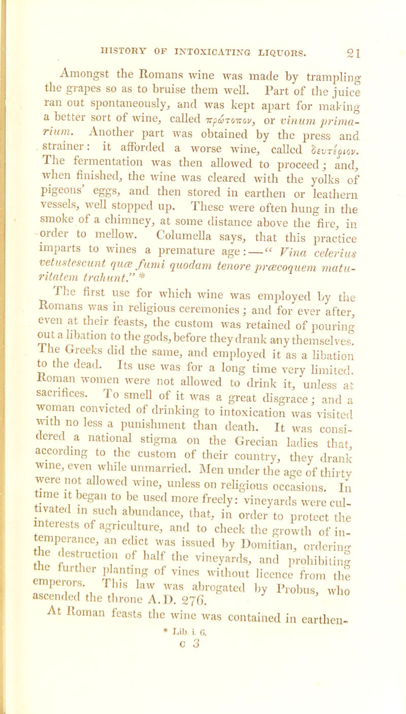 Amongst the Romans wine was made by trampling the grapes so as to bruise them well. Part of the juice ran out spontaneously, and was kept apart for making a better sort of wine, called vpSravov, or vinum prima- rium. Another part was obtained by the press and strainer: it afforded a worse wine, called tnrigiov. The fermentation was then allowed to proceed; and, when finished, the wine was cleared with the yolks of pigeons' eggs, and then stored in earthen or leathern vessels, well stopped up. These were often hung in the smoke of a chimney, at some distance above the fire, in order to mellow. Columella says, that this practice imparts to wines a premature age: — Vina celerius vetustescunt qua fund quodam tenore prtecoquem matu- ritatem trahunt. * The first use for which wine was employed by the Romans was in religious ceremonies; and for ever after, even at their feasts, the custom was retained of pouring out a libation to the gods, before they drank any themselves. The Greeks did the same, and employed it as a libation to the dead. Its use was for a long time very limited Roman women were not allowed to drink it, unless a^ sacrifices. To smell of it was a great disgrace; and a woman convicted of drinking to intoxication was visited with no less a punishment than death. It was consi- dered a national stigma on the Grecian ladies that according to the custom of their country, they drank wine, even while unmarried. Men under the age of thirty were not allowed wine, unless on religious occasions. In time it began to be used more freely: vineyards were cul- tivatedin such abundance, that, in order to protect the interests of agriculture, and to check the growth of in- temperance, an edict was issued by Domitian, ordering the des ruction of half the vineyards, and prohibiting the further planting of vines without licence from the emperors. This law was abrogated by Probus, who ascended the throne A. D. 276. At Roman feasts the wine was contained in earthen- * Lib i. 6. c 3