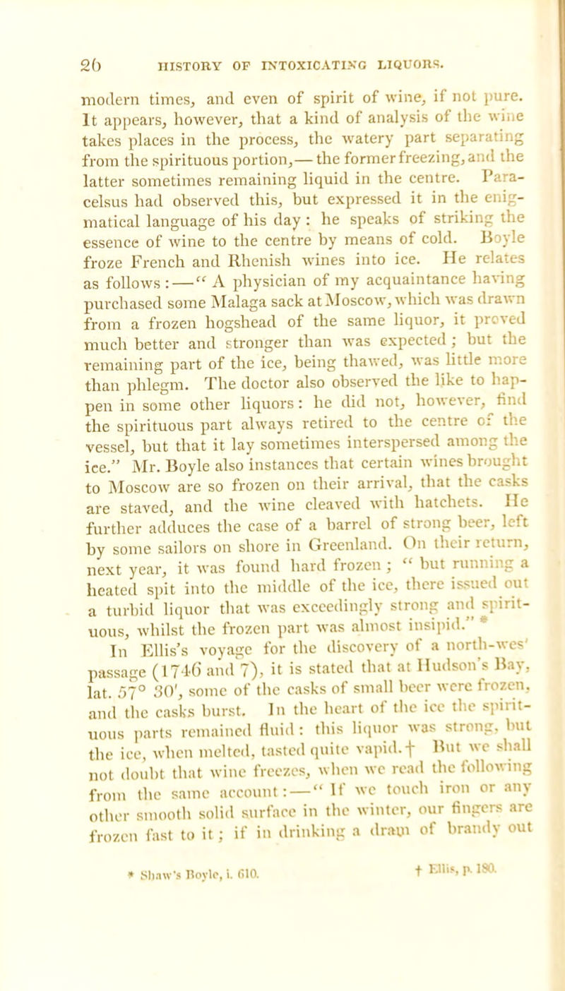 modern times, and even of spirit of wine, if not pure. It appears, however, that a kind of analysis of the wine takes places in the process, the watery part separating from the spirituous portion,— the former freezing, and the latter sometimes remaining liquid in the centre. Para- celsus had observed this, but expressed it in the enig- matical language of his day : he speaks of striking the essence of wine to the centre by means of cold. Boyle froze French and Rhenish wines into ice. He relates as follows: — A physician of my acquaintance having purchased some Malaga sack at Moscow, which was drawn from a frozen hogshead of the same liquor, it proved much better and stronger than was expected ; but the remaining part of the ice, being thawed, was little more than phlegm. The doctor also observed the like to hap- pen in some other liquors: he did not, however, find the spirituous part always retired to the centre of the vessel, but that it lay sometimes interspersed among the ice. Mr. Boyle also instances that certain wines brought to Moscow are so frozen on their arrival, that the casks are staved, and the wine cleaved with hatchets. He further adduces the case of a barrel of strong beer, left by some sailors on shore in Greenland. On their return, next year, it was found hard frozen ;  but running a heated spit into the middle of the ice, there issued out a turbid liquor that was exceedingly strong and spirit- uous, whilst the frozen part was almost insipid/' * In Ellis's voyasje for the discovery of a north-wes' passage (1746 and 7), it is stated that at Hudson's Hay. lat. 57° 30', some of the casks of small beer were frozen., and the casks burst. In the heart of the ice the spirit- uous parts remained fluid : this liquor was strong, but the ice, when melted, tasted quite vapid, f But we shall not doubt that wine freezes, when wc read the following from the same account: —  If wc touch iron or any other smooth solid surface in the winter, our fingers are frozen fast to it; if in drinking a dram of brandy out » SImw's Iloylc, i. filO. f Ellis, p. 180.