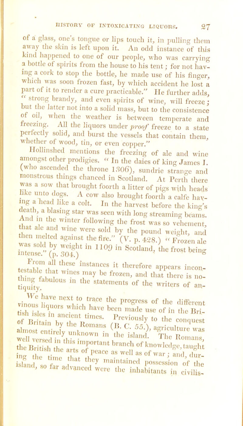 of a glass, one's tongue or lips touch it, in pulling them away the skin is left upon it. An odd instance of this kind happened to one of our people, who was carrying a bottle of spirits from the house to his tent; for not hav- ing a cork to stop the bottle, he made use of his finger, which was soon frozen fast, by which accident he lost a part of it to render a cure practicable. He further adds,  strong brandy, and even spirits of wine, will freeze J but the latter not into a solid mass, but to the consistence of oil, when the weather is between temperate and freezing. All the liquors under proof freeze to a state perfectly solid, and burst the vessels that contain them, whether of wood, tin, or even copper. Hollinshed mentions the freezing of ale and wine amongst other prodigies.  In the daies of king James I. (who ascended the throne 1306), sundrie strange and monstrous things chanced in Scotland. At Perth there was a sow that brought foorth a Utter of pigs with heads like unto dogs. A cow also brought foorth a calfe hav- ing a head like a colt. In the harvest before the kings death, a biasing star was seen with long streaming beams. And in the winter following the frost was so vehement, hat ale and wine were sold by the pound weight, and hen ,ne ed against the fire. (V. p. 428.) « Frozen ale SeTe! (J. sot) U1 1 SCOtkml thG fl'°St From all these instances it therefore appears incon- hfnf fabT WinCS ^ fr°Zen' and that *™ i To- tiqnfty ™ 6 &tatementS °f the writers *