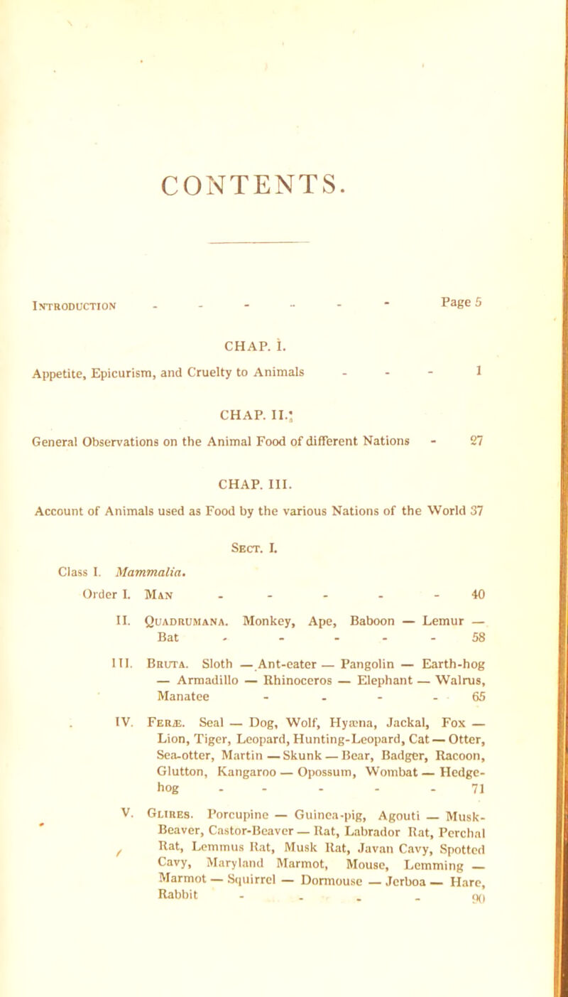 CONTENTS. Introduction Page 5 CHAP. i. Appetite, Epicurism, and Cruelty to Animals - . - 1 CHAP. II.: General Observations on the Animal Food of different Nations - 27 CHAP. III. Account of Animals used as Food by the various Nations of the World 37 Sect. L Class I. Mammalia. (Jicler I. Man - - - - - 40 II. Quadrumana. Monkey, Ape, Baboon — Lemur — Bat - - - - - 58 III. BnuTA. Sloth — Ant-eater — Pangolin — Earth-hog — Armadillo — Rhinoceros — Elephant — Walrus, Manatee - . - - 65 ; IV. FERiE. Seal — Dog, Wolf, Hyitna, Jackal, Fox — Lion, Tiger, Leopard, Hunting-Leopard, Cat — Otter, Sea-otter, Martin—Skunk — Bear, Badger, Racoon, Glutton, Kangaroo — Opossum, Wombat—Hedge- hog - - . . - 71 V. GURES. Porcupine — Guinea-pig, Agouti — Musk- Beaver, Castor-Beaver — Rat, Labrador liat, Perchal ^ Rat, Lemmus Rat, Musk Rat, Javan Cavy, Spotted Cavy, Maryland Marmot, Mouse, Lemming _ Marmot — Sipiirrel — Dormouse — Jerboa — Hare, Rabbit