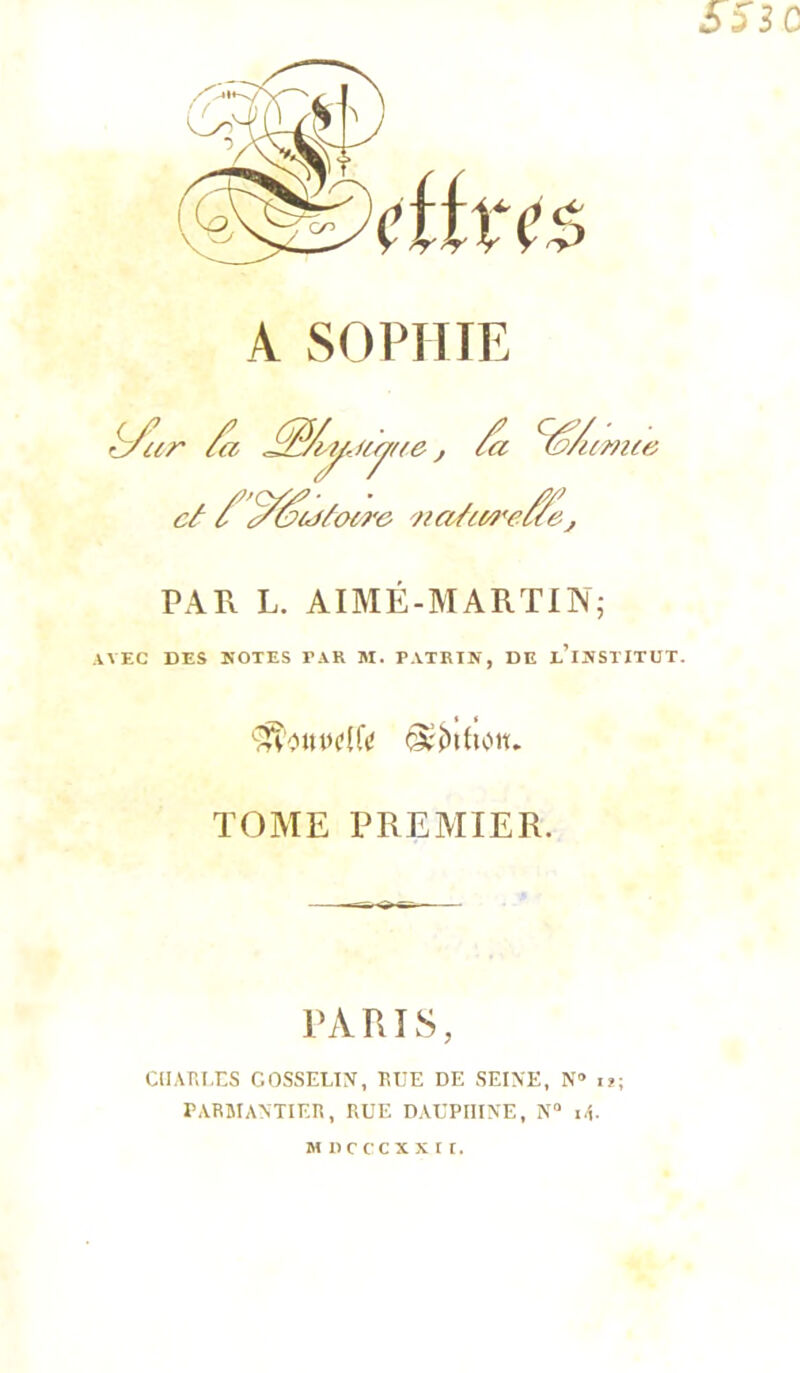 SSIC A SOPHIE ^ar /a j /a ^/amte câ / ^^(j/ocro PATx L. AIMÉ-MARTIN; AVEC DES NOTES PAR M. PATRIN, DE e’iNSPITUT. '■i^'ClUPCUV <3tN{lClt. TOME PREMIER. PARIS, ClIARIXS COSSELIX, EUE DE SEINE, N” u; PARMANTIER, RUE DAUPHINE, N“ i.R M I)c cc X X r [.