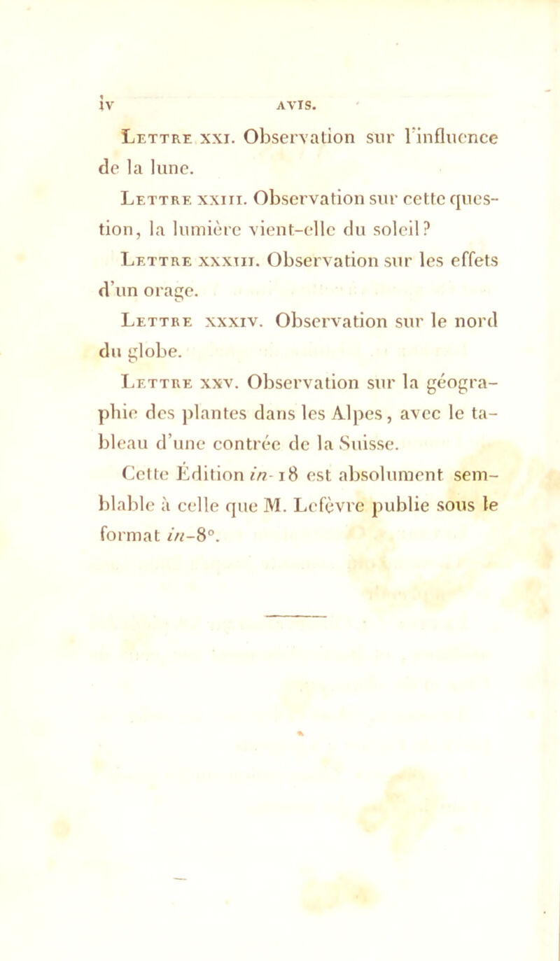 Lettre xxi. Observation sur rinfluence de la lune. Lettre xxiii. Observation sur cette ques- tion, la lumière vient-elle du soleil? Lettre xxxiii. Observation sur les effets d’un orage. Lettre xxxiv. Observation sur le nord du globe. Lettre xxv. Observation sur la géogra- phie des jilantes dans les Alpes, avec le ta- bleau d’une contrée de la Suisse. Celte Edition in-18 est absolument sem- blable à celle que M. Lefèvre publie sous le format