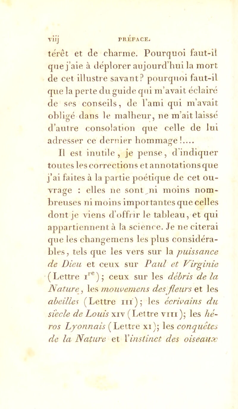 TRliFACE. yiij térèt et de charme. Pourquoi faut-ü que j’aie à déplorer aujourd’hui la mort de cet illustre savant? pourquoi faut-il que la perte du guide qui m’avait éclairé de ses conseils, de l’ami qui m’avait ohligé dans le malheur, ne m’ait laissé d’autre consolation que celle de lui adresser ce dernier hommage! Il est inutile, je pense, d'indiquer toutes les corrections et annotations que j’ai faites à la partie poétique de cet ou- vrage : elles ne sont ni moins nom- hreuses ni moins importantes que celles dont je AÛens d’offiir le tableau, et qui appartiennent à la science. Je ne citerai que les changeniens les plus considéra- bles, tels que les vers sur la puissance de Dieu et ceux sur Paul et Virginie ( Lettre ) ; ceux sur les débris de la Nature , \es, inouverncns des fleurs Q\. les abeilles (Lettre iii); les écrivains du siècle de Louis xiv (Lettre viii ); les hé- ros Lyonnais (Lettre xi); les conquêtes de la Nature et Vinstinct des oiseaux