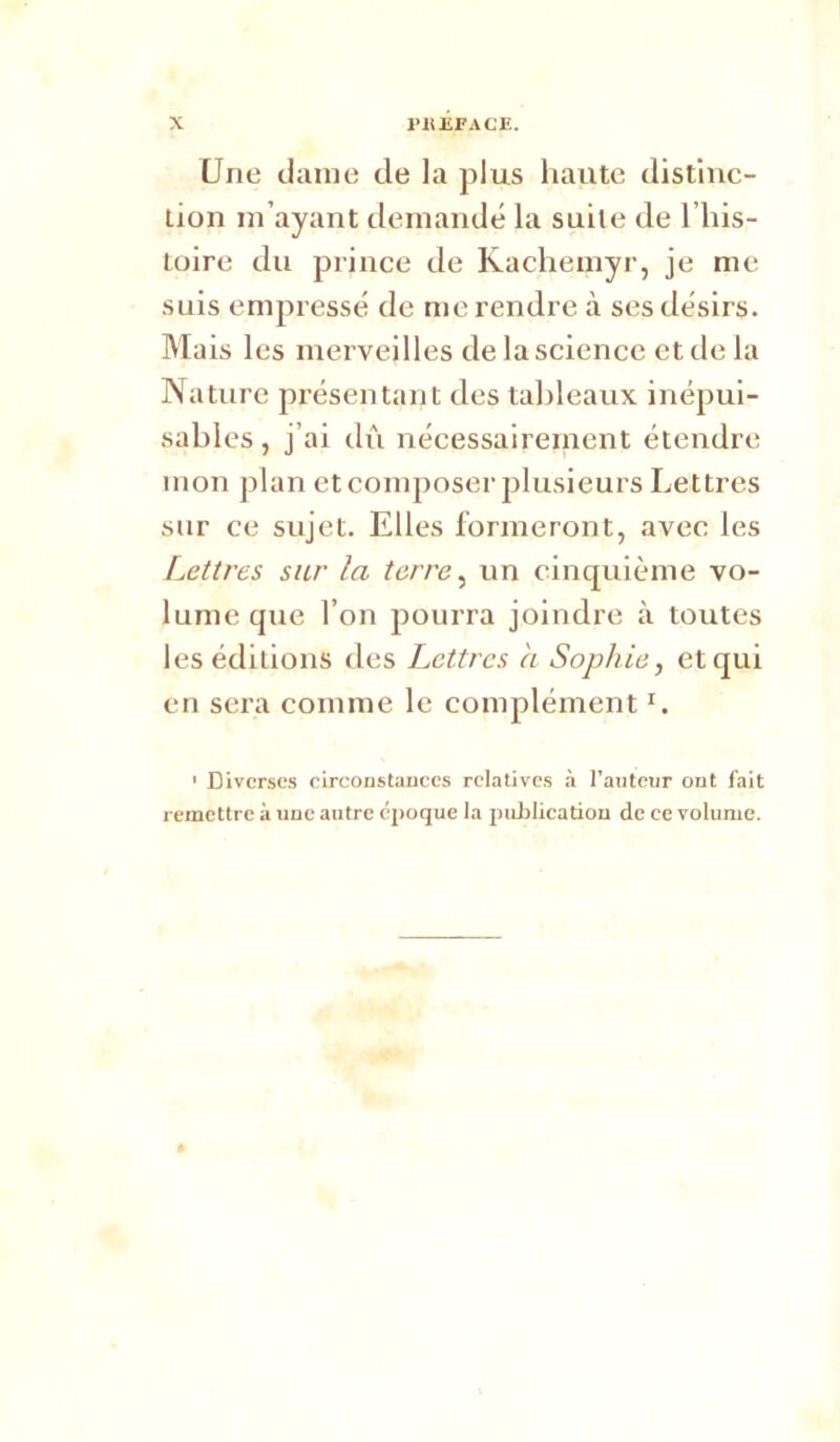 Une clame de la plus haute distiuc- lion m’ayant demandé la suite de l’iiis- loire du prince de Kachemyr, je me suis empressé de me rendre à ses désirs. Mais les merveilles de la science et de la Nature présentant des tableaux inépui- sables, j’ai dû nécessairement étendre mon plan et composer plusieurs Lettres sur ce sujet. Elles formeront, avec les Lettres sur la terre ^ un cinquième vo- lume que l’on pourra joindre à toutes les éditions des Lettres a Sophie, et qui en sera comme le complément ' Diverses eireoustauees relatives à l’auteur out fait remettre à une autre époque la pultUeatiou de ce volume.