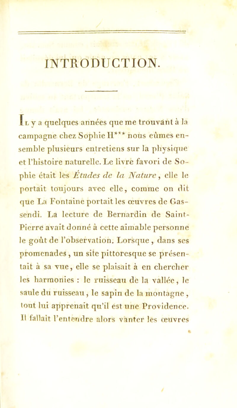 INTRODUCTION. Fl y a quelques années que me trouvant à la campagne chez Sophie H*** nous eûmes en- semble plusieurs entretiens sur la physique et l’histoire naturelle. Le livre favori de So- phie était les Études de la Nature, elle le portait toujours avec elle, comme on dit que La Fontaine portait les œuvres de Gas- sendi. La lecture de Bernardin de Saint- Pierre avait donné à cette aimable personne le goût de l’observation. Lorsque , dans ses promenades , un site pittoresque se présen- tait à sa vue, elle se plaisait à en chercher les harmonies : le ruisseau de la vallée, le saule du ruisseau, le sapin de la montagne , tout lui apprenait qu’il est une Providence. Il fallait l’entendre alors vanter les œuvres