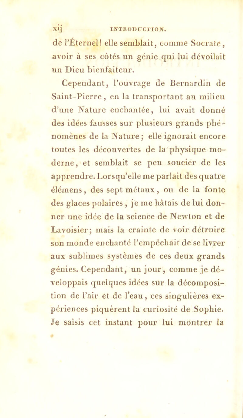 de l’Éternel! elle semblait, comme Socrate, avoir à ses côtés un génie qui lui dévoilait un Dieu bienfaiteur. Cependant, l’ouvrage de Bernardin de Saint-Pierre, en la transportant au milieu d’une ISaturc enchantée, lui avait donné des idées fausses sur plusieurs grands phé- nomènes de la Nature; elle ignorait encore toutes les découvertes de la physique mo- derne, et semblait se peu soucier de les apprendre. Lorsqu’elle me parlait des quatre élémens, des sept métaux , ou de la fonte des glaces polaires , je me hâtais de lui don- ner une idée de la science de Newton et de Lavoisier; mais la crainte de voir détruire son monde enchanté rerapéchait de se livrer aux sublimes systèmes de ces deux grands génies. Cependant, un jour, comme je dé- veloppais quelques idées sur la décomposi- tion de l’air et de l’eau, ces singulières ex- périences piquèrent la curiosité de Sophie. Je saisis cet instant pour lui montrer la