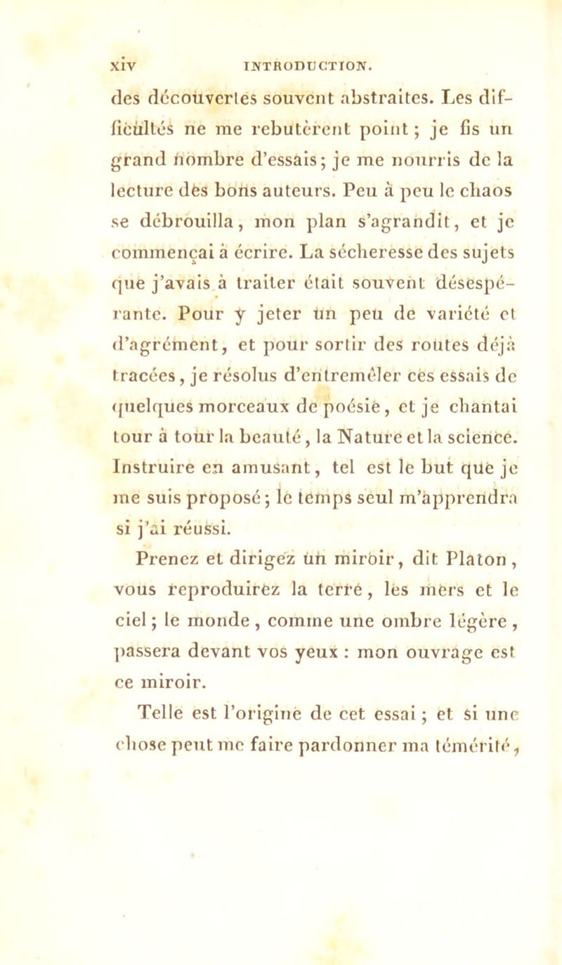 des dccoüvcries souvent abstraites. Les dif- ficültés ne me rebutèrent point; je fis un grand hombre d’essais; je me nourris de la lecture des bons auteurs. Peu à peu le chaos se débrouilla, mon plan s’agrandit, et je commençai à écrire. La sécheresse des sujets que j’avais à traiter était souvent désespé- rante. Pour y jeter tm peu de variété et d’agrément, et pour sortir des routes déjà tracées, je résolus d’entremêler cès essais de <[uelques morceaux de poésie, et je chantai tour à tour la beauté, la Nature et la science. Instruire en amusant, tel est le but que je me suis proposé; le temps seul m’apprendra si j’ai réussi. Prenez et dirigez üh miroir, dit Platon, vous reproduirez la terfé, lés mers et le ciel ; le monde , comme une ombre légère , ]>assera devant vos yeux : mon ouvrage est ce miroir. Telle est l’originé de cet essai ; et si une chose peut me faire pardonner ma témérité,