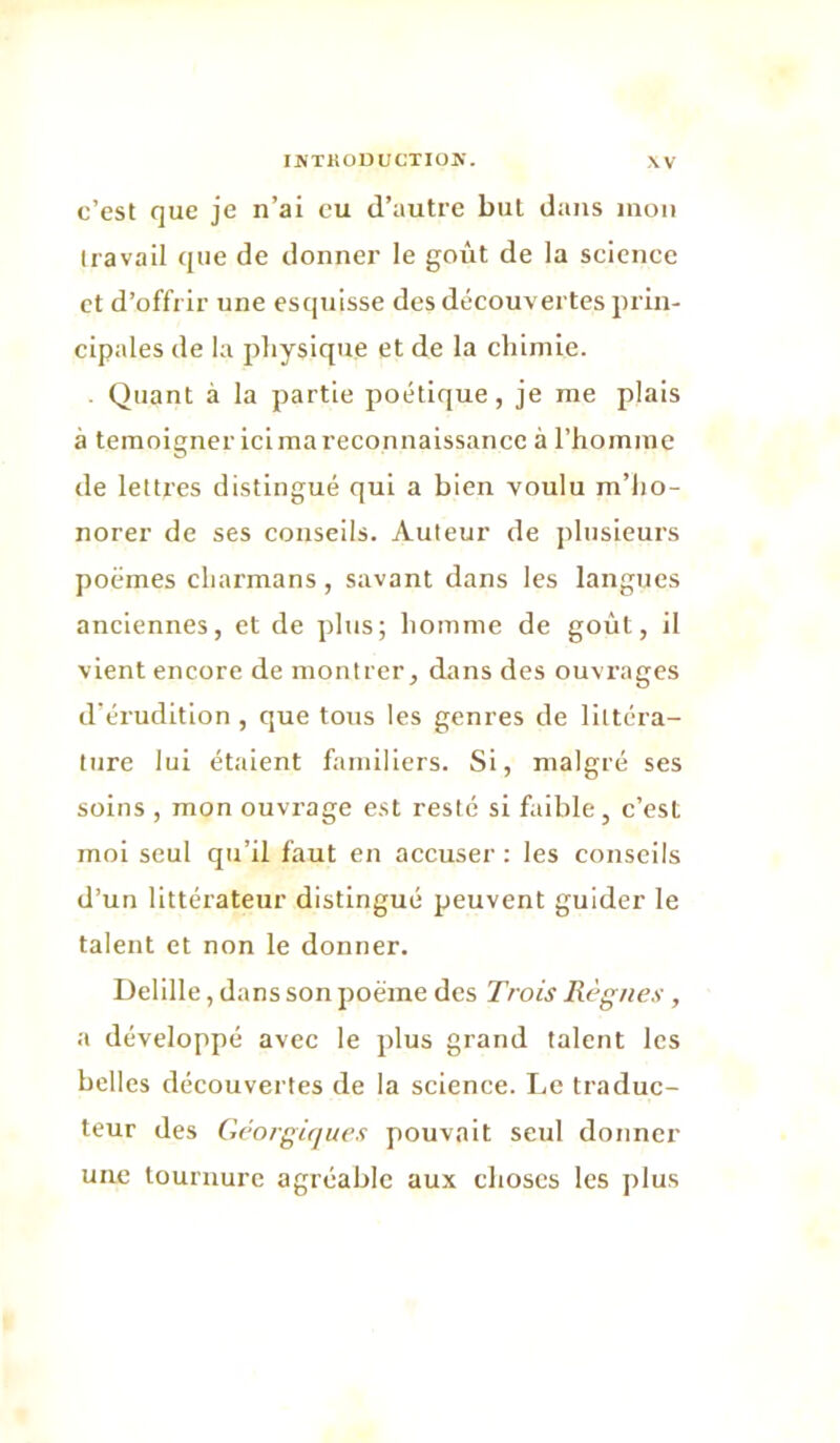 c’est que je n’ai eu d’autre but dans mon Iravail que de donner le goût de la science et d’offrir une esciuisse des découvertes prin- cipales de la physique et de la chimie. . Quant à la partie poétique, je me plais à témoigner ici ma reconnaissance à l’hoinmc de lettres distingué qui a bien voulu m’ho- norer de ses conseils. Auteur de j)lusieurs poëmes charmans, savant dans les langues anciennes, et de plus; homme de goût, il vient encore de montrer, dans des ouvrages d’érudition, que tous les genres de littéra- ture lui étalent familiers. Si, malgré ses soins , mon ouvrage est resté si faible, c’est moi seul qu’il faut en accuser : les conseils d’un littérateur distingué peuvent guider le talent et non le donner. Delille, dans son poème des Trois Règnes , a développé avec le plus grand talent les belles découvertes de la science. Le traduc- teur des Gèorgifjues pouvait seul donner une tournure agréable aux choses les ])lus