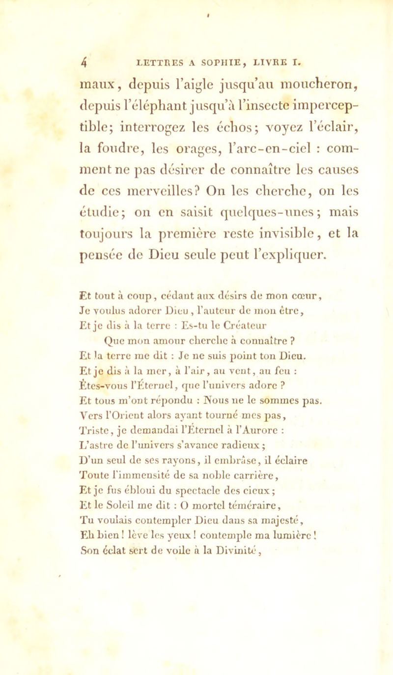 maux, depuis l’aigle jusqu’au moucheron, depuis l’éléphant jusqu’à l’insecte impercep- tible; interrogez les échos; voyez l’éclair, la foudre, les orages, l’arc-cn-ciel : com- ment ne pas désirer de connaître les causes de CCS merveilles? On les cherche, on les étudie; on en saisit quelques-unes; mais toujours la première reste invisible, et la pensée do Dieu seule peut l’expliquer. Et tout à coup, cedaut aux désirs de mon cœur, Je voulus adorer Dieu , l’auteur do mou être. Et je dis à la terre : Es-tu le Créateur Que mon amour cberclic à connaître ? Et la terre me dit : Je ne suis point ton Dieu. Et je dis à la mer, à l’air, au veut, au feu : Etes-vous l’Eteruel, rpio l’uuivers adore ? Et tous m’ont répondu ; Nous lie le sommes pas. Vers l’Orieut alors ayant tourné mes pas. Triste, je demandai l’Etcrnel à l’Aurore : L’astre de runlvers s’avance radieux ; D’un seul de ses rayons, il cmlirâse, il celaire Toute l’immensité de sa nolile carrière. Et je fus ébloui du spectacle des cieux ; Et le Soleil me dit : O mortel téméraire. Tu voulais contempler Dieu dans sa majesté, Eb bien ! lève les yeux ! contemple ma lumière ! Son édat sert de voile à la Divuiité,