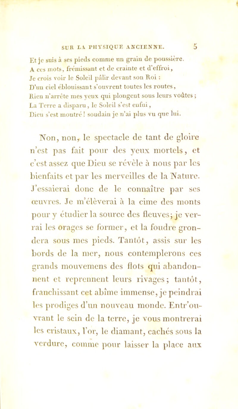 Et je suis à scs pieds comme un graiu de poussière. A ces mots, frémissant et de crainte et d’effroi, Je crois voir le Soleil pâlir devant sou Roi : D’un ciel éblouissant s’ouvrent toutes les routes, Rieu n’arrête mes yeux qui plongeut sous leurs voûtes ; La l’erre a di.sparu, le Soleil s’est enfui, Dieu s’est montré ! soudain je n’ai plus vu que lui. Non, non, le spectacle de tant de gloire n’cst pas fait pour des ycnx mortels, et c’est assez cjiie Dieu se révèle à nous par les Inenfaits et par les merveilles de la Nature. J’essaierai donc de le connaître par ses œuvres. Je m’élèverai à la cime des monts pour y étudier la source des fleuves; je ver- rai les orages se former, et la foudre gron- dera sous mes pieds. Tanlétt, assis sur les bords de la mer, nous contemplerons ces grands mouvemens des flots qui abandon- nent et reprennent leurs rivages; tantôt, franchissant cet abîme immense, je peindrai les prodiges d’nn nouveau monde. Entr’ou- vrant le sein de la terre, je vous montrerai les cristaux, l’or, le diamant, cachés sous la verdure, comme pour laisser la jtlace aux