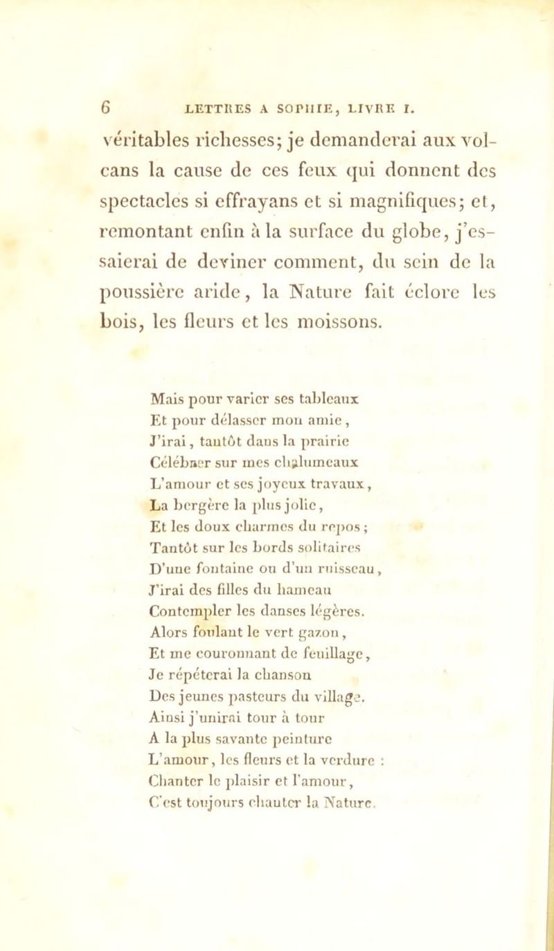 véritables richesses; je demanderai aux vol- cans la cause de ces feux qui donnent des spectacles si effrayans et si magnifiques; et, remontant enfin à la surface du globe, j’es- saierai de deviner comment, du sein de la poussière aride, la Nature fait éclore les bois, les fleurs et les moissons. Mais pour varier ses talilcaiix Et pour délasser mou amie. J’irai, tautôt daus la prairie Célébner sur mes clialiimcaux L’amour et ses joyeux travaux, La bergère la plus jolie. Et les doux charmes du repos ; Tantdt sur les bords solitaires D’uue fontaine ou d’uii ruisseau. J’irai des filles du hameau Contempler les danses légères. Alors foulant le vert gazon, Et me coui'oimant de feuillage. Je répéterai la chanson Des jeunes pasteurs du village. Ainsi j’unirai tour à tour A la plus savante jteinlurc L’.amour, les fleurs et la verdure ; Chanter le jdaisir et l'amour. C’est totijours ehaulcr la Nature.