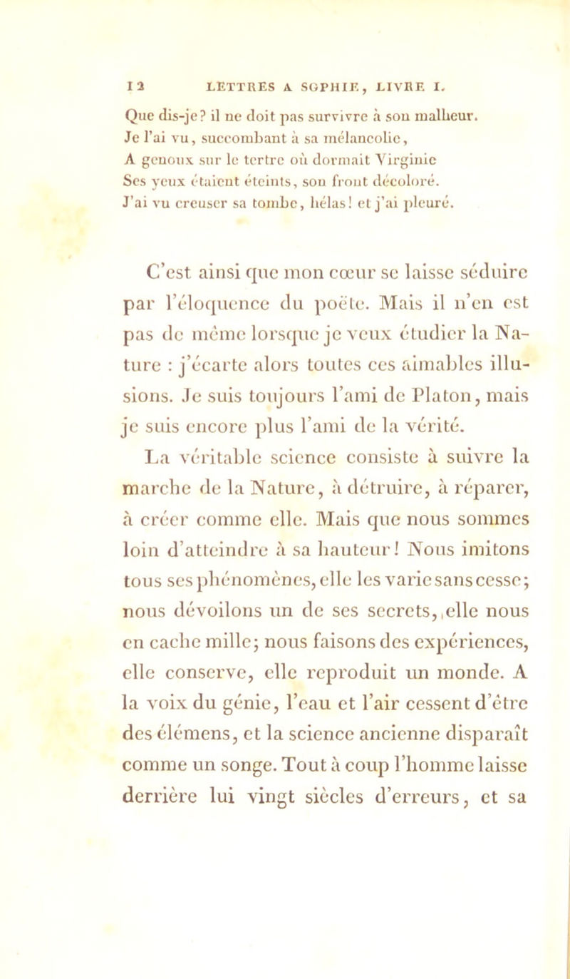 Que dis-jc? il ne doit pas survivre à sou malheur. Je l’ai vu, succombant à sa mélancolie, A genoux sur le tertre où dormait Virginie Scs yeux étaient éteints, sou front décoloré. J’ai vu creuser sa tombe, hélas! et j’ai pleuré. C’est ainsi que mon cœur se laisse séduire par l’éloquence du poêle. Mais il n’en est pas de même lorsque je vcu.v étudier la Na- ture : j’écarte alors toutes ces aimables illu- sions. .Fc suis toujours l’ami de Platon, mais je suis encore plus l’ami de la vérité. La véritable science consiste à suivre la marche de la Nature, à détruire, à réparer, à créer comme elle. Mais que nous sommes loin d’atteindre à sa hauteur! Nous imitons tous ses phénomène.s, elle les varie sans cesse; nous dévoilons un de scs secrets,,elle nous en cache mille; nous faisons des expériences, elle conserve, elle reproduit un monde. A la voLxdu génie, l’eau et l’air cessent d’être des élémens, et la science ancienne disparaît comme un songe. Tout à coup l’homme laisse derrière lui vingt siècles d’erreurs, et sa
