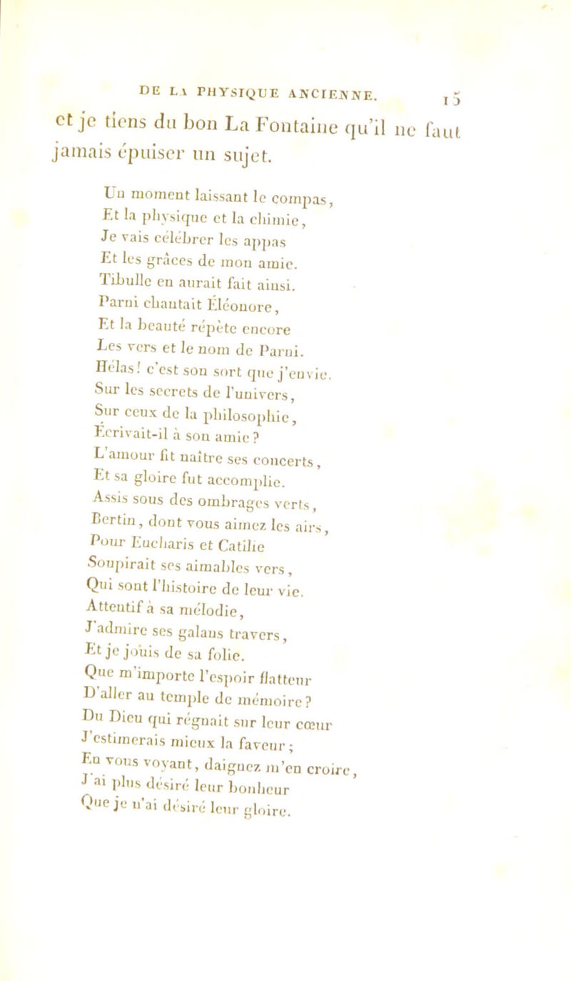 et je tiens du bon La Fontaine qu’il ne l'aut jamais épuiser un sujet. Uu moineut laissant le compas, Et la pliysitpie et la chimie, Je vais céléhrcr les appas Et les grâces de mon amie. Tihullc en aurait fait ainsi, l'arni chantait Eléonore, Et la heanté répété encore Ecs vers et le nom de Parui. Ilelas! c'est son sort que j’envie. Sur les secrets de l’univers. Sur ceux de la philosophie. Ecrivait-il à son amie ? L amour fit naître ses concerts, Et sa gloire fut accomplie. Assis sous des ombrages verts, Bertin, dont vous aimez les airs. Pour Eucharis et Catiho Soupirait ses aimables vers. Qui sont l’iiistoirc de leur vie. Atteubf à sa mélodie, J admire scs galaus travers. Et je jo’uis de sa folie. Que ra importe l’espoir flatteur U aller au temple de mémoire? Eu Dieu qui régnait sur leur cœur J’estimerais mieux la faveur; En vous voyant, daignez m’en croire, J plus désiré leur bonheur Que je n ai désiré leur gloire.