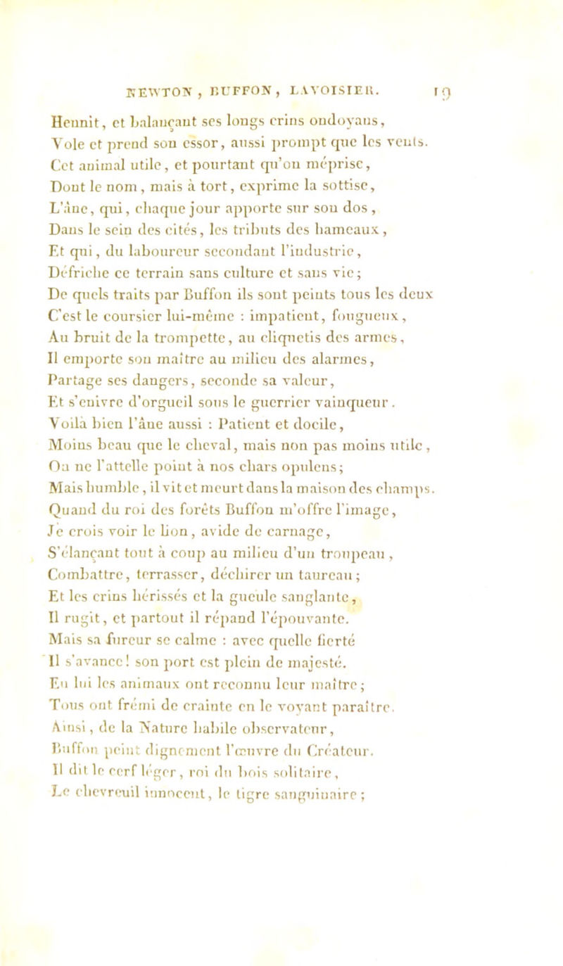 KEWTON , liUFFON , L.VVOISrEli. Hennit, et Ijalaueaut ses longs crins onJoyaus, Vole et prend son essor, aussi prompt que les vents. Cet animal utile, et pourtant qu’on niéi)rise, Dont le nom, mais ,à tort, exprime la sottise, L'àuc, qui, chaque jour apporte sur sou dos, Dans le sein des cités, les tributs des hameaux, Et qui, du laboureur sccondaut l’iudusti'ic. Défriche ce terrain sans culture et sans vie ; De quels traits par Cuffoii ils sont peints tous les deux C'est le coursier lui-même : impatient, fougueux. Au bruit de la trompette, au cliquetis des armes, Il emporte sou maître au milieu des alarmes, Partage ses dangers, seconde sa valeur, bit s’enivre d’orgueil sous le guerrier vainqueur . Voilà bien l’âne aussi ; Patient et docile, Moins beau que le cheval, mais non pas moins utile. Ou ne l’attelle point à nos chars opulcns; Mais humble, il vit et meurt dans la maison des champs. Quand du roi des forêts Buffon m’offre l'image. Je crois voir le bon, avide de carnage, S’élançant tout à coup au milieu d’un troupeau , Combattre, terrasser, déchirer un taureau; Et les crins hérissés et la gueule sanglautc. Il rugit, et partout il réjiand l’épouvante. Mais sa fureur se calme : avec quelle fierté 11 s’avance! son port est plein de majesté. Eu lui les animaux ont reconnu leur maître; Tous ont frémi de crainte en le voyant paraître. Ainsi, de la ÎNaturc habile observateur, Buffon peint dignement l'muvre du Créateur. 11 dit le cerf léger, roi du bois solitaire, l.e ehevreaiil Innocent, le tigre sanguinaire;