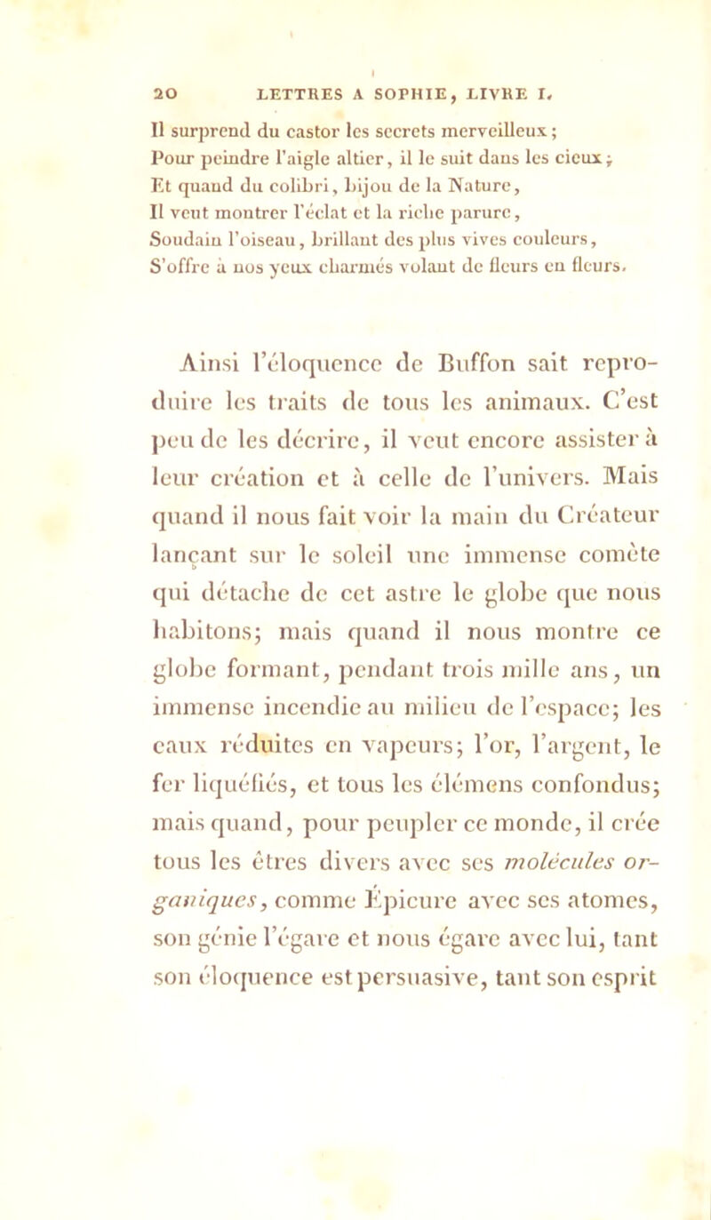 Il surprend du castor les secrets merveilleux ; Pour peindre l'aigle altier, il le suit dans les cicux; Et quand du colibri, bijou de la Nature, Il veut montrer l’éclat et la l'iobe parure, Soudain l’oiseau, brillant des plus vives couleurs, S’offre à nos yeux ebarmés volant de Heurs en Heurs. Ainsi l’cloqucncc de Biiffon sait rcpt'O- diiiic les traits de tons les animaux. C’est jien de les décrire, il veut encore assistera leur création et à celle de l’univers. Mais quand il nous fait voir la main du Créateur lançant sur le soleil une immense comète qui détache de cet astre le ^lobe que nous habitons; mais quand il nous montre ce globe formant, pendant trois mille ans, un immense incendie au milieu de l’cspacc; les eaux réduites en A’apeurs; l’or, l’argent, le fer liquéfiés, et tous les élémens confondus; mais quand, pour peupler ce monde, il crée tous les êtres divers avec ses molécules or- ganiques, comme Kpicurc avec scs atomes, son génie l’égare et nous égare avec lui, tant son éloijuence est persuasive, tant son cspi’it