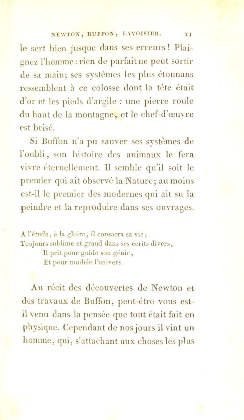 le sert l)icn jusque clans ses erreurs ! Plai- gnez riionime: rien de pai'fait ne peut sortir de sa main; ses systèmes les plus étounans ressemblent ;\ ce colosse dont la tète était d’or et les pieds d’argile : une pierre roule du haut do la montagne, et le chef-d’œuvre est brisé. Si Buffon n’a pu sauver ses systèmes de l’oubli, son histoire des animaux le fera vivre éternellement. Il semble qu’il soit le premier qui ait observé la Nature; au moins est-il le premier des modernes qui ait su la peindre et la reproduire dans scs ouvrages. A IV'tude, à la gloire, il consaciw sa vie; Toujours sublime et graud d.aus ses éerits divers. Il prit pour guide sou géuie, Et pour modède l'uuivers. Au récit des découvertes de Newton et des travaux de Buffon, peut-être vous est- il venu dans la pensée (p,ie tout était fait en physicpie. Cependant de nos jours il vint un homme, qui, s’attachant aux choses les plus