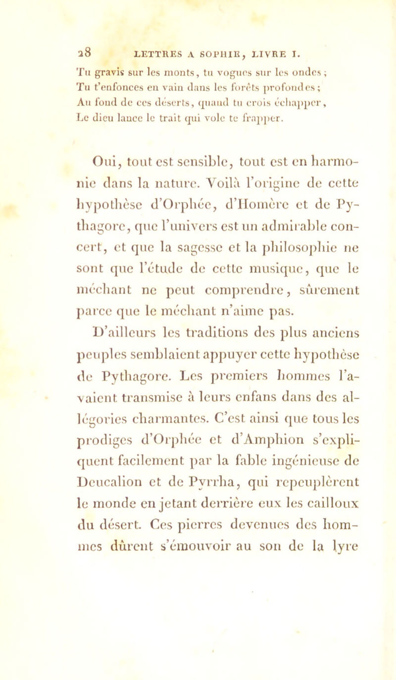 Tu gravis sur les monts, tu vogiirs sur les ondes; Tu t’enfonces eu vain dans les forets profondes; Au fond de ces déserts, (piaud tu crois éeliaj)per. Le dieu lance le trait qui vole te fraj)]>er. Oui, tout est sensible, tout est en liarnio- nie dans la nature. Voilà l’origine de cette liypothèsc d’Orphée, d’IIoinèrc et de Py- tliagore, que l’univers est un adnilralde con- cert, et que la sagesse et la j)liilosopliie ne sont que l’étude de cette musique, que le méchant ne peut comprendre, sûiement parce que le méchant n’aime pas. D’ailleurs les traditions des plus anciens peuples semblaient appuyer cette hypothèse de Pythagore. Les premiers hommes l’a- valeut transmise à leurs enfans dans des al- légories eharmantes. C’est ainsi que tous les prodiges d’Orphée et d’Amphion s’expli- quent facilement par la fable ingénieuse de Deucalion et de Pyrrha, qui repeuplèrent le monde en jetant derrière eux les cailloux du désert. Ces pierres devenues des hom- mes durent s’émouvoir au son de la lyre