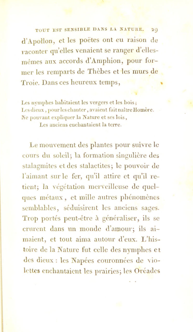 d’Apollon, et les poètes ont eu raison de raconter quelles venaient se ranger d’elles- mèincs aux accords d’Ainphion, pour for- mer les remparts de Thèbes et les murs de Troie. Dans ces heureux temps, » Les nvmplies lialiitalcnt les vergers et les liois ; Lcsclieu.v , pourleschauter, avaieut fait naître Homère. Me pouvant expliquer la Nature et ses lois. Les ancicus cuebantaieut la terre. Le mouvement des plantes pour suivre le cours du soleilj la formation singulière des stalagmites et des stalactites; le pouvoir de l’aimant sur le fer, qu’il attire et qu’il re- tient; la végétation merveilleuse de quel- ques métaux , et mille autres phénomènes semhlahles, séduisirent les anciens sages. Trop jiortés peut-être ü généraliser, ils se crurent dans un monde d’amour; ils ai- maient, et tout aima autour d’eux. I/his- toire de la Nature fut celle des nynqihes et des dieux : les Napées couronnées de a lo- h ltes enchantaient les prairies; les Oréades