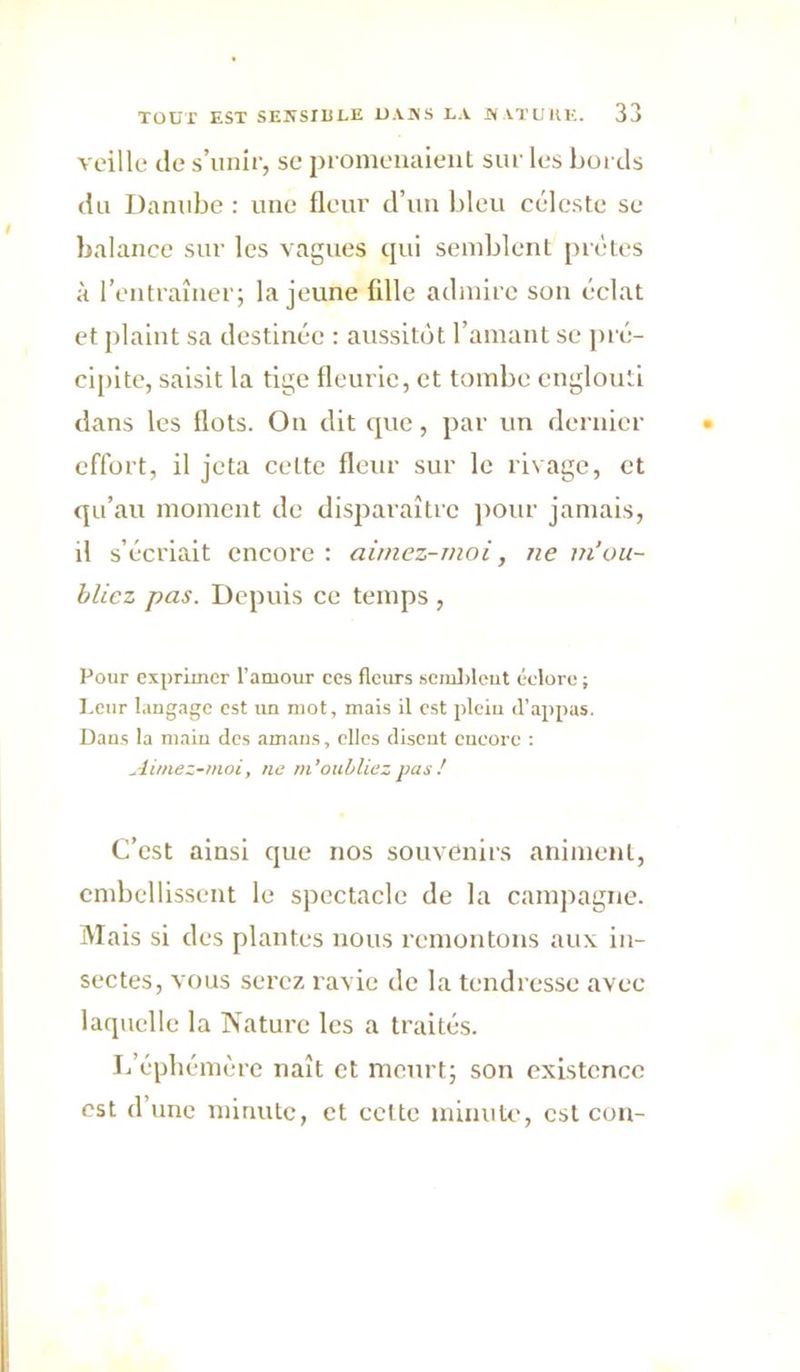 veille de s’unir, se promenaieiiL sur les bords du Danube : une fleur d’uu bleu céleste se balance sur les vagues qui seinblenl prêtes à l’entraîner; la jeune fille admire sou éclat et plaint sa destinée : aussitôt l’amant se pré- cipite, saisit la tige fleurie, et tombe englouti dans les flots. On dit que, par un dernier effort, il jeta cette fleur sur le rivage, et qu’au moment de disparaître ])Our jamais, il s’écriait encore : ainiez-moi, ne m’ou- bliez pas. Depuis ce temps , Pour exprimer l’amour ces fleurs 6cml)leut éclore ; I.cur langage est im mot, mais il est jilcin il’appas. Dans la main des amaus, elles disent encore ; Aimez-moi, ne m’oubliez pas! C’est ainsi que nos souvenirs animent, cndtellissent le spectacle de la campagne. Mais si des plantes nous remontons aux in- sectes, vous serez ravie de la tendresse avec laquelle la Nature les a traités. lééphémère naît et meurt; son existence est d’une minute, et celte minute, est cou-