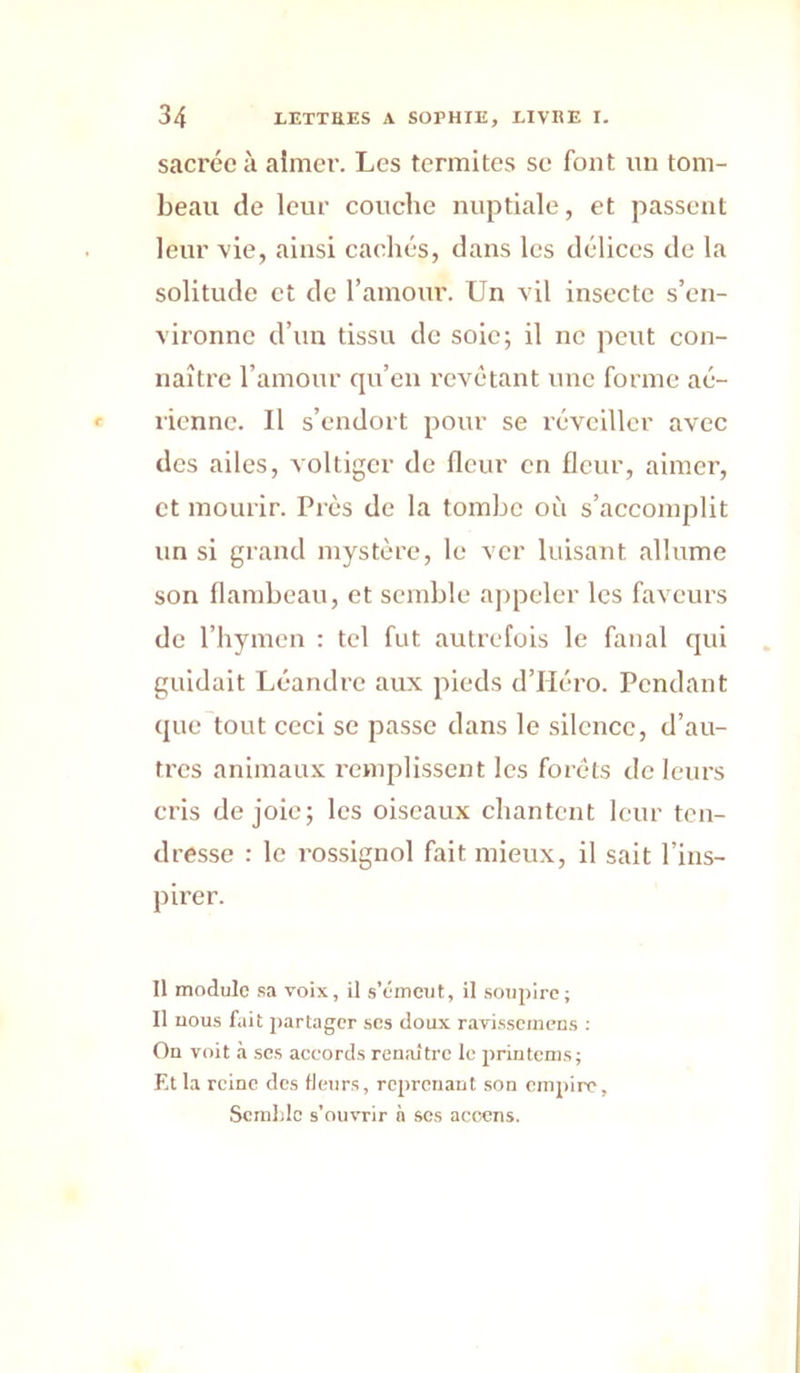 sacrée à aimer. Les termites se font un tom- beau de leur couche nuptiale, et passent leur -vie, ainsi cachés, dans les délices de la solitude et de l’amour. Un vil insecte s’en- vironne d’un tissu de soie; il ne peut eon- naître l’amour qu’en revêtant une forme aé- rienne. Il s’endort pour se réveiller avec des ailes, voltiger de fleur en fleur, aimer, et mourir. Près de la tombe où s’accomplit un si grand mystère, le ver luisant allume son flambeau, et semble appeler les faveurs de l’hymen : tel fut autrefois le fanal qui guidait Léandrc aux pieds d’Héro. Pendant que tout ceci se passe dans le silence, d’au- tres animaux remplissent les forêts de leurs eris de joie; les oiseaux chantent leur ten- dresse : le rossignol fait mieux, il sait l’ins- pirer. Il module .sa voix, il s’émeut, il soupire; Il nous fait partager scs doux ravi.sscmens : On voit à ses accords renaître le printems; Et la reine des fleurs, reprenant son emjnre, Scralilc s’ouvrir à ses acoens.