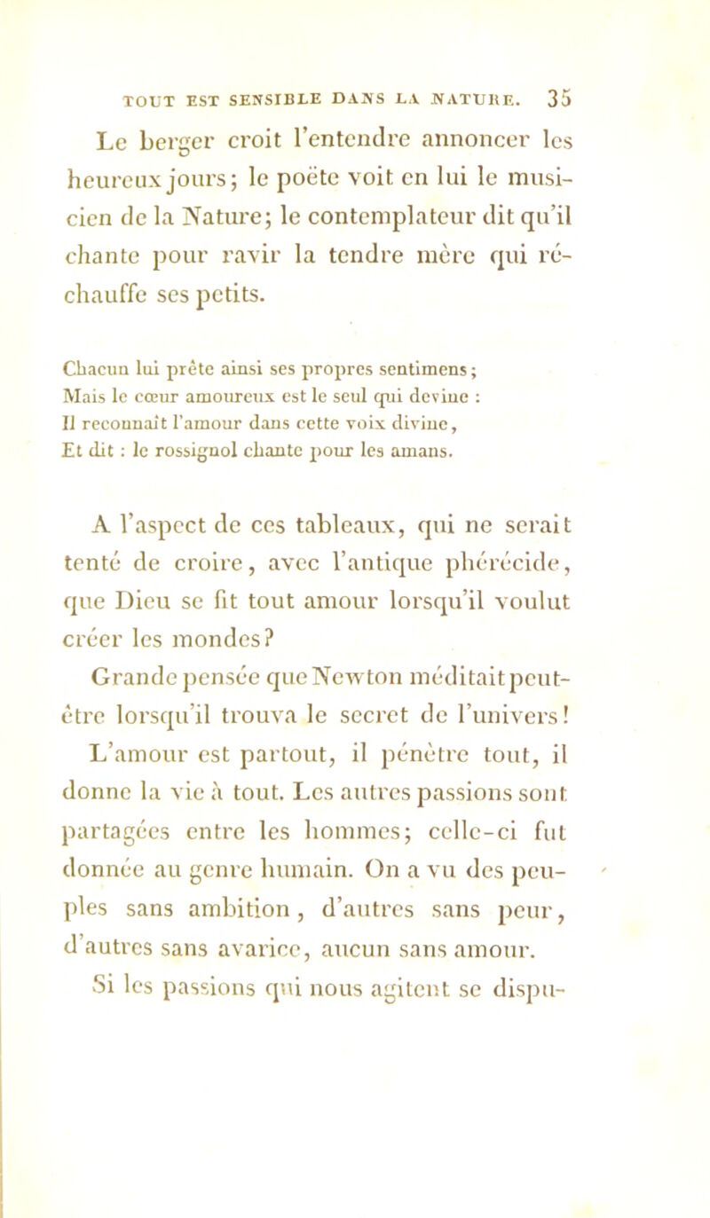 Le bertrcr croit l’entendre annoncer les heureux jours; le poëte voit en lui le musi- cien de la Nature; le contemplateur dit qu’il chante pour ravir la tendre mère qui ré- chauffe ses petits. Chacun lui prête ainsi ses propres sentimens ; Mais le cœur amoureux est le seul qui devine : Il rccouuait l'amour dans cette voix divine. Et dit ; le rossignol chante pour les amans. A l’aspect de ces tableaux, qui ne serait tenté' de croire, avec l’antique phérécide, que Dieu se fit tout amour lorsqu’il voulut cré'er les mondes? Grande pensée qtieNewton méditait peut- être lorsqu’il trouva le secret de l’univers! L’amour est partout, il pénéure tout, il donne la vie à tout. Les autres passions sont partagées entre les hommes; celle-ci fut donnée au genre humain. On a vu des peu- ples sans ambition , d’autres sans peur, d’autres sans avarice, aucun sans amour. Si les passions qui nous agitent se dispu-