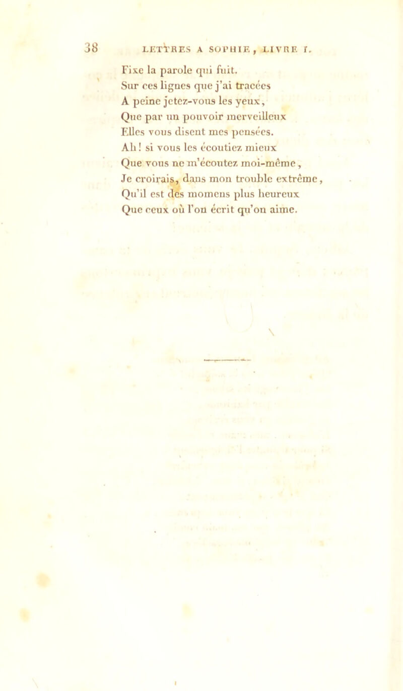 Fixe la parole qui fuit. Sur ces lignes que j’ai tracées A peine jetez-vous les yeux. Que par uii pouvoir merveilleux F.llcs vous disent mes pensées. Ah ! si vous les écoutiez mieux Que vous ne m’écoutez moi-méme, Je croirais, dans mon trouble extrême, Qu’il est des momens plus heureux Que ceux où l’on écrit qu’on aime. \