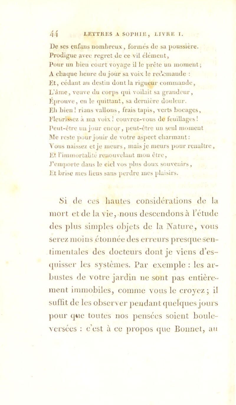 De SCS cufaus nomJireux, fonués de sa [luussière. J’rodiguc avec regret de ce vil élémcut, l'cHir un bleu court voyage il le jirête uu moment; A cbaejue heure du jour sa voix le redemande : £t, cédant au destiu dout la rigueur cummaude, L’âme, veuve du corps qui voilait sa grandeur. Eprouve, en le quittant, sa dcruicre douleur. Eli bien! riaus vallous, frais tapis, verts bocages, Elcurissc/. à ma voix ! couvrez-vous de feuillages ! l’eut-ctre uu jour eneqr, peut-être uu seul momeut Me reste pour jouir de votre a.spect cbarinaut; Vous uai.ssez et je meurs, mais je meurs pour renaître. Et rimmorlalité renouvelant mou être, J’eni])orte dans le ciel vos plus doux souveuirs. Et brise mes liens saus perdre mes plaisirs. Si de ces liantes considéraLioiis de la iiioft et de la vie, nous descendons à l’étude des jilus simples objets de la Nature, vous serez moins étonnée des erreurs prestjue sen- timentales des docteurs dont je viens d’es- quisser les systèmes. Par exemple : les ar- bustes de votre jardin ne sont pas entière- ment immobiles, comme vous le croyez; il siiflit de les observer jiendant quekjues jours pour que toutes nos pensées soient boule- versées : c’est à ce propos i[ue Bonnet, att